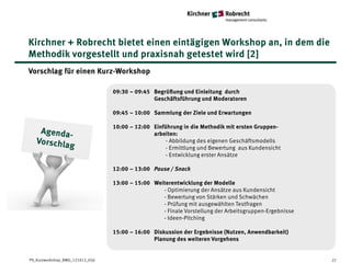 Kirchner + Robrecht bietet einen eintägigen Workshop an, in dem die
Methodik vorgestellt und praxisnah getestet wird [2]
Vorschlag für einen Kurz-Workshop

                                  09:30 – 09:45 Begrüßung und Einleitung durch
                                                Geschäftsführung und Moderatoren

                                  09:45 – 10:00 Sammlung der Ziele und Erwartungen

                                  10:00 – 12:00 Einführung in die Methodik mit ersten Gruppen-
                                                arbeiten:
                                                     - Abbildung des eigenen Geschäftsmodells
                                                     - Ermittlung und Bewertung aus Kundensicht
                                                     - Entwicklung erster Ansätze

                                  12:00 – 13:00 Pause / Snack

                                  13:00 – 15:00 Weiterentwicklung der Modelle
                                                   - Optimierung der Ansätze aus Kundensicht
                                                   - Bewertung von Stärken und Schwächen
                                                   - Prüfung mit ausgewählten Testfragen
                                                   - Finale Vorstellung der Arbeitsgruppen-Ergebnisse
                                                   - Ideen-Pitching

                                  15:00 – 16:00 Diskussion der Ergebnisse (Nutzen, Anwendbarkeit)
                                                Planung des weiteren Vorgehens


PS_Kurzworkshop_BMG_121012_05jl                                                                         21
 