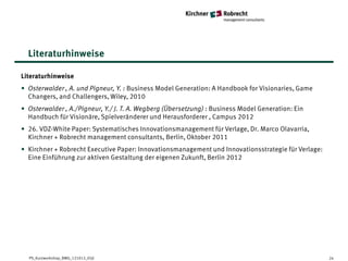 Literaturhinweise

Literaturhinweise
• Osterwalder , A. und Pigneur, Y. : Business Model Generation: A Handbook for Visionaries, Game
  Changers, and Challengers, Wiley, 2010
• Osterwalder , A./Pigneur, Y./ J. T. A. Wegberg (Übersetzung) : Business Model Generation: Ein
  Handbuch für Visionäre, Spielveränderer und Herausforderer , Campus 2012
• 26. VDZ-White Paper: Systematisches Innovationsmanagement für Verlage, Dr. Marco Olavarria,
  Kirchner + Robrecht management consultants, Berlin, Oktober 2011
• Kirchner + Robrecht Executive Paper: Innovationsmanagement und Innovationsstrategie für Verlage:
  Eine Einführung zur aktiven Gestaltung der eigenen Zukunft, Berlin 2012




  PS_Kurzworkshop_BMG_121012_05jl                                                                    24
 