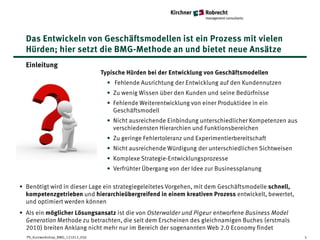 Das Entwickeln von Geschäftsmodellen ist ein Prozess mit vielen
  Hürden; hier setzt die BMG-Methode an und bietet neue Ansätze
  Einleitung
                                    Typische Hürden bei der Entwicklung von Geschäftsmodellen
                                      • Fehlende Ausrichtung der Entwicklung auf den Kundennutzen
                                      • Zu wenig Wissen über den Kunden und seine Bedürfnisse
                                      • Fehlende Weiterentwicklung von einer Produktidee in ein
                                        Geschäftsmodell
                                      • Nicht ausreichende Einbindung unterschiedlicher Kompetenzen aus
                                        verschiedensten Hierarchien und Funktionsbereichen
                                      • Zu geringe Fehlertoleranz und Experimentierbereitschaft
                                      • Nicht ausreichende Würdigung der unterschiedlichen Sichtweisen
                                      • Komplexe Strategie-Entwicklungsprozesse
                                      • Verfrühter Übergang von der Idee zur Businessplanung

• Benötigt wird in dieser Lage ein strategiegeleitetes Vorgehen, mit dem Geschäftsmodelle schnell,
  kompetenzgetrieben und hierarchieübergreifend in einem kreativen Prozess entwickelt, bewertet,
  und optimiert werden können
• Als ein möglicher Lösungsansatz ist die von Osterwalder und Pigeur entworfene Business Model
  Generation Methode zu betrachten, die seit dem Erscheinen des gleichnamigen Buches (erstmals
  2010) breiten Anklang nicht mehr nur im Bereich der sogenannten Web 2.0 Economy findet
  PS_Kurzworkshop_BMG_121012_05jl                                                                         5
 