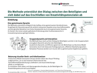 Die Methode unterstützt den Dialog zwischen den Beteiligten und
zielt dabei auf das Erschließen von Kreativitätspotenzialen ab
Einleitung
                                                                                                                                                    Bla Bla Bla
Eine gemeinsame Sprache
Die Methode unterstützt erfolgreich den Aufbau eines gemeinsamen Verständnisses.
So gelingt die Fokussierung auf die wirklich relevanten Aspekte eines Geschäftsmodells
und die gezielte Reduktion von hoher Komplexität durch eine gemeinsame Sprache.
Ihr Vorteil: Die immer wieder geforderte Einbindung vieler Funktionsbereiche in
Innovationsprozesse gelingt mühelos.


                                     Gruppendynamik und Interaktion
                                     Die Methode baut stark auf den Dialog der Beteiligten und die in der Gruppenarbeit
                                     erzeugbare Dynamik zwischen den Beteiligten.
                                     Zusätzliche Dynamik und Effizienz gewinnen die Workshops zur Business Model
                                     Generation durch die bewusste Festlegung kurzer, effektiver Bearbeitungszeiten.
                                     Komplexe Prozesse werden so in kurzer Zeit zu gemeinsamen Ergebnissen geführt.



Betonung visueller Denk- und Arbeitsweisen
Im Business Model Generation-Ansatz werden Ideen des Visual Thinking
aufgenommen, um so die kreativen Potenziale bei der
Geschäftsmodellentwicklung zu befördern und neue Entwicklungs-
pfade zu ermöglichen.
Es entstehen mehr Ideen und überzeugendere Ansätze, da die Beteiligten ihr
Kreativitätspotenzial voll ausschöpfen.
                                  Bildquelle: Osterwalder, A.: Business Model Generation, zum Thema Visual Thinking siehe:
PS_Kurzworkshop_BMG_121012_05jl   Kirchner + Robrecht, Dr. Marco Olavarria, Systematisches Innovationsmanagement für Verlage, 26. VDZ-White Paper, 2011           7
 