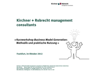 Kirchner + Robrecht management
 consultants


» Kurzworkshop Business Model Generation:
  Methodik und praktische Nutzung «



 Frankfurt, im Oktober 2012




 Kirchner + Robrecht GmbH management consultants | info@kirchner-robrecht.de | www.kirchner-robrecht.de
 Büro Berlin:    Martin-Buber-Str. 18 | 14163 Berlin | Tel. +49 .30. 88 03 39 4-0
 Büro Frankfurt: Borsigallee 12 | 60388 Frankfurt | Tel. +49.69. 42 01 19-0
 Büro München: Oettingenstr. 25 | 80538 München | Tel +49. 89. 72 63 12 5-60
 