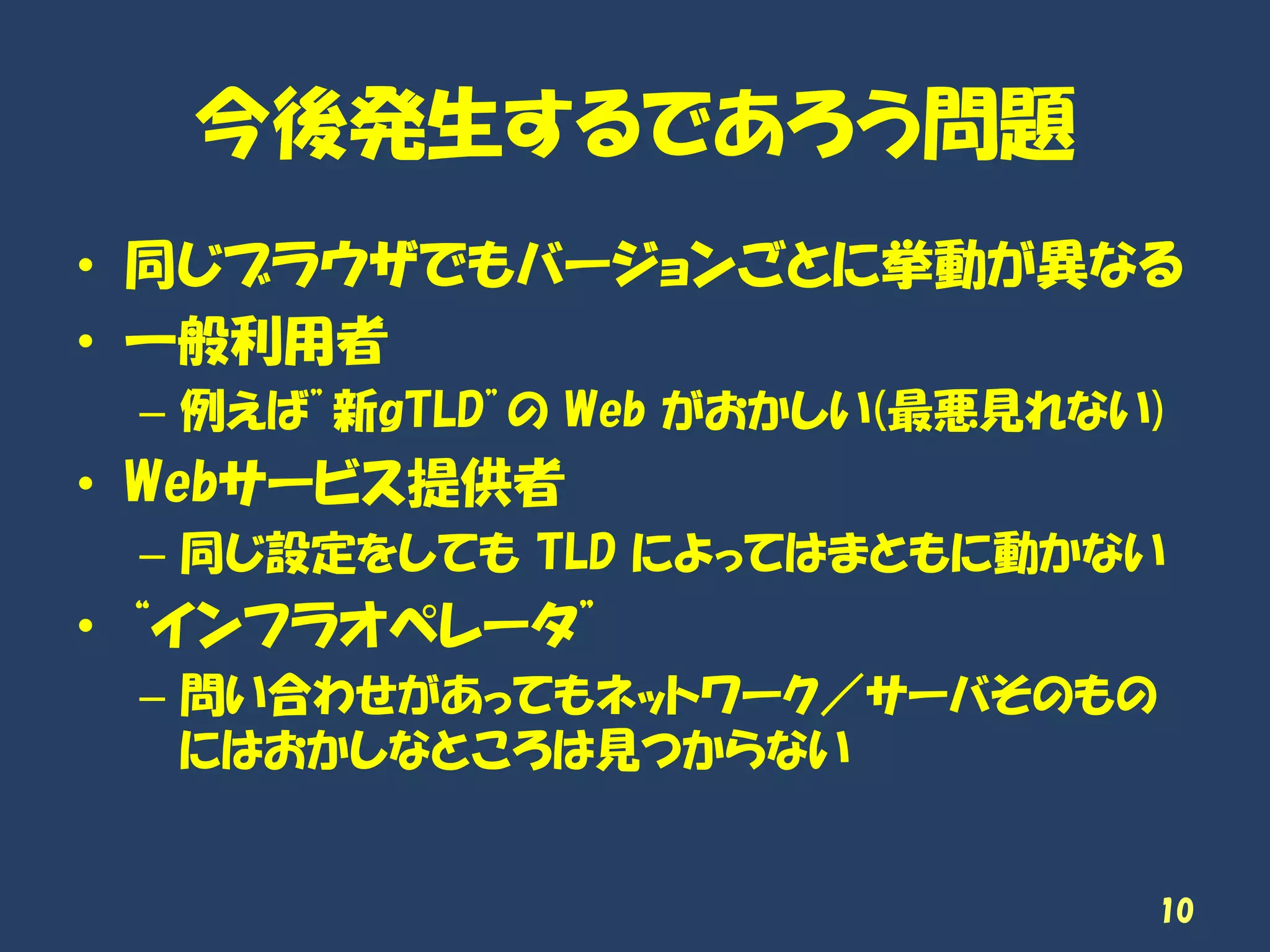 今後発生するであろう問題
• 同じブラウザでもバージョンごとに挙動が異なる
• 一般利用者
– 例えば”新gTLD”の Web がおかしい(最悪見れない)
• Webサービス提供者
– 同じ設定をしても TLD によってはまともに動かない
• “インフラオペレータ”
– 問い合わせがあってもネットワーク／サーバそのもの
にはおかしなところは見つからない
10
 