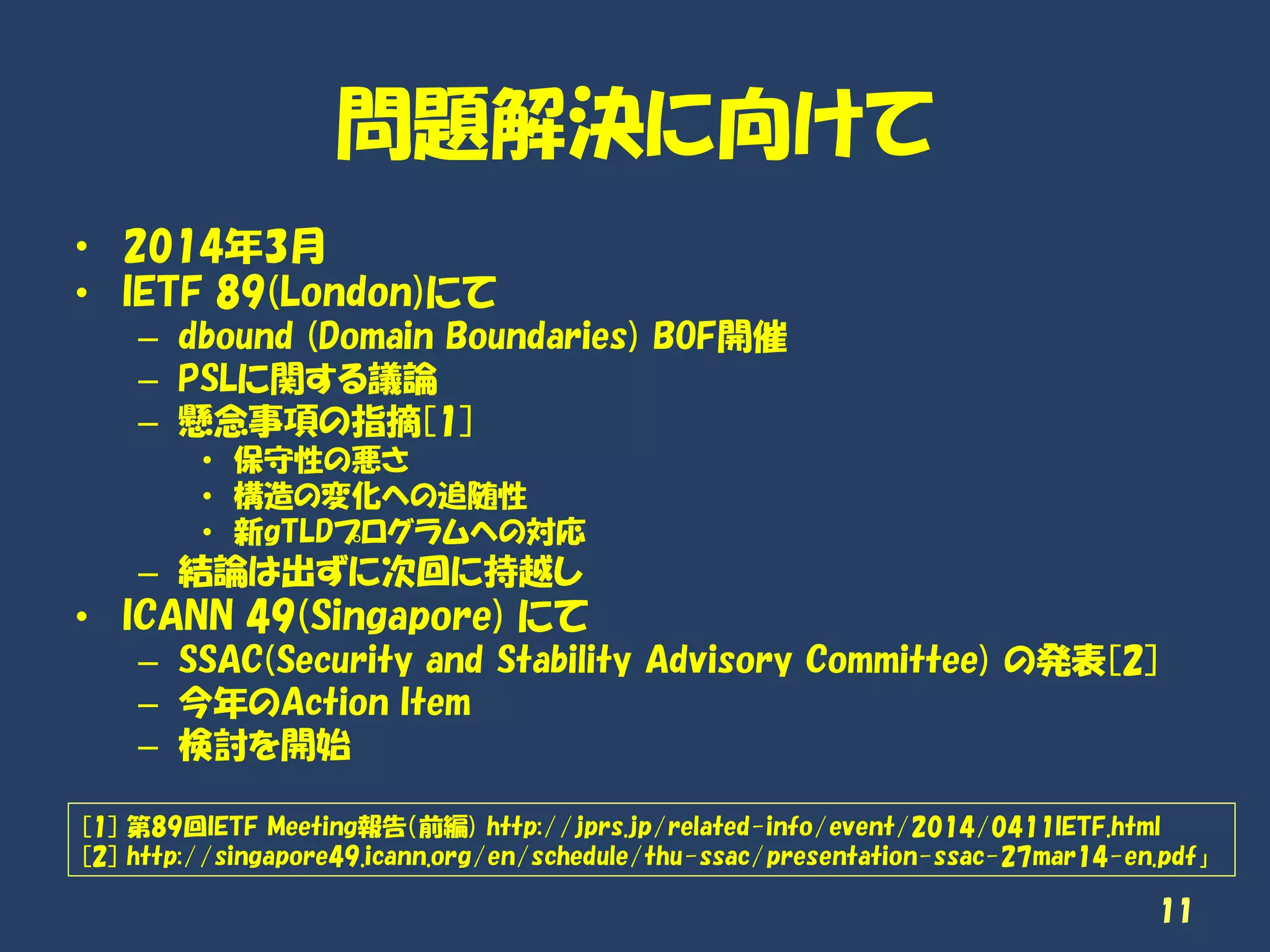 問題解決に向けて
• 2014年3月
• IETF 89(London)にて
– dbound (Domain Boundaries) BOF開催
– PSLに関する議論
– 懸念事項の指摘[1]
• 保守性の悪さ
• 構造の変化への追随性
• 新gTLDプログラムへの対応
– 結論は出ずに次回に持越し
• ICANN 49(Singapore) にて
– SSAC(Security and Stability Advisory Committee) の発表[2]
– 今年のAction Item
– 検討を開始
11
[1] 第89回IETF Meeting報告（前編) http://jprs.jp/related-info/event/2014/0411IETF.html
[2] http://singapore49.icann.org/en/schedule/thu-ssac/presentation-ssac-27mar14-en.pdf」
 