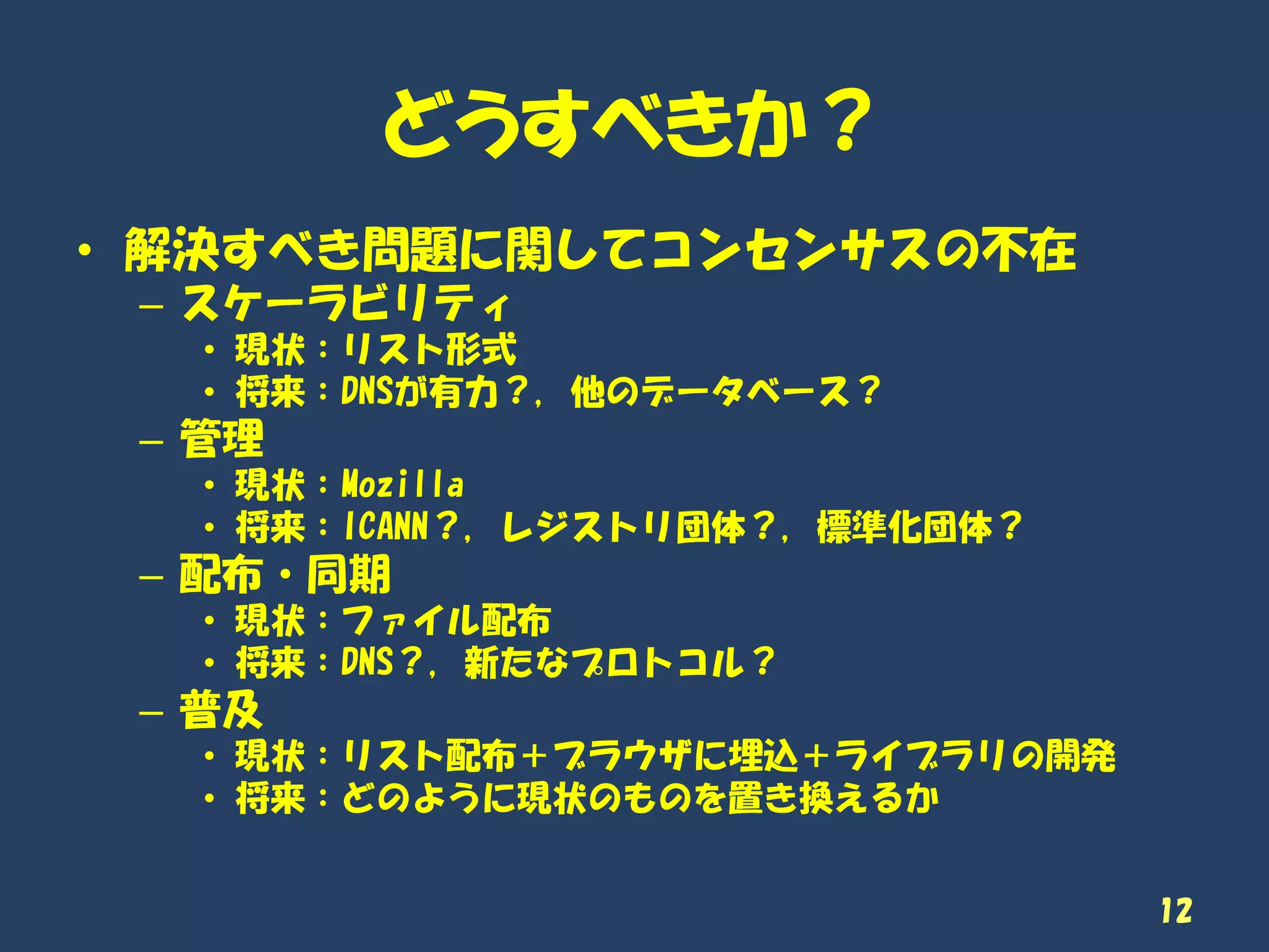 どうすべきか？
12
• 解決すべき問題に関してコンセンサスの不在
– スケーラビリティ
• 現状：リスト形式
• 将来：DNSが有力？, 他のデータベース？
– 管理
• 現状：Mozilla
• 将来：ICANN？, レジストリ団体？, 標準化団体？
– 配布・同期
• 現状：ファイル配布
• 将来：DNS？, 新たなプロトコル？
– 普及
• 現状：リスト配布＋ブラウザに埋込＋ライブラリの開発
• 将来：どのように現状のものを置き換えるか
 