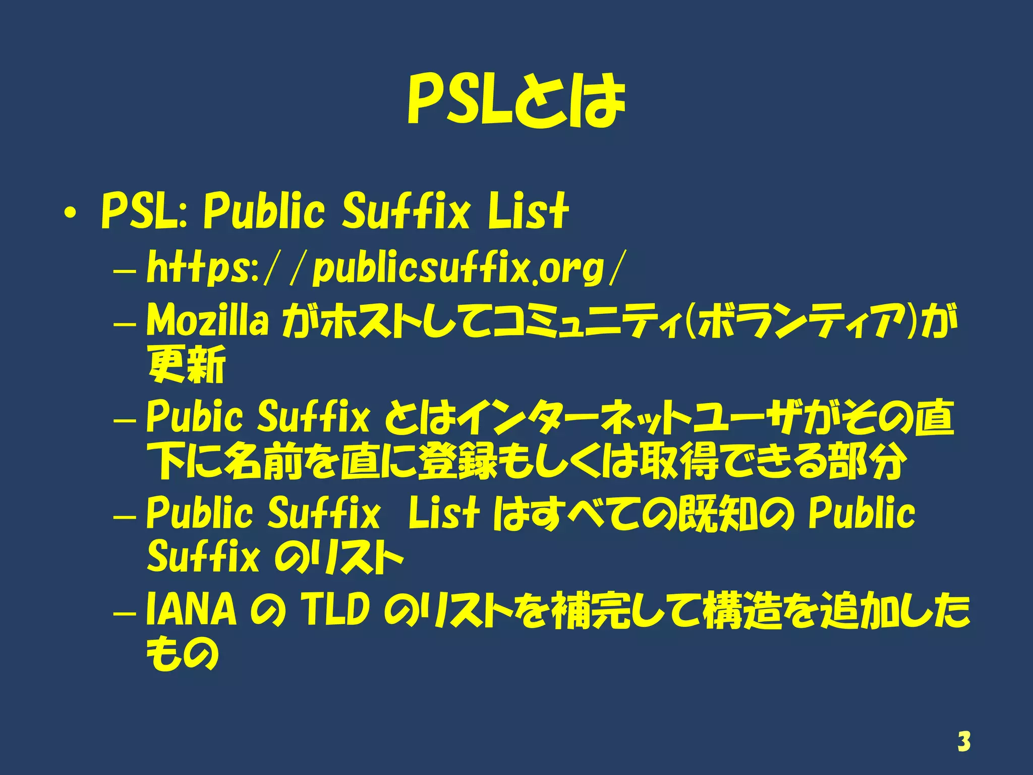 PSLとは
• PSL: Public Suffix List
– https://publicsuffix.org/
– Mozilla がホストしてコミュニティ(ボランティア)が
更新
– Pubic Suffix とはインターネットユーザがその直
下に名前を直に登録もしくは取得できる部分
– Public Suffix List はすべての既知の Public
Suffix のリスト
– IANA の TLD のリストを補完して構造を追加した
もの
3
 