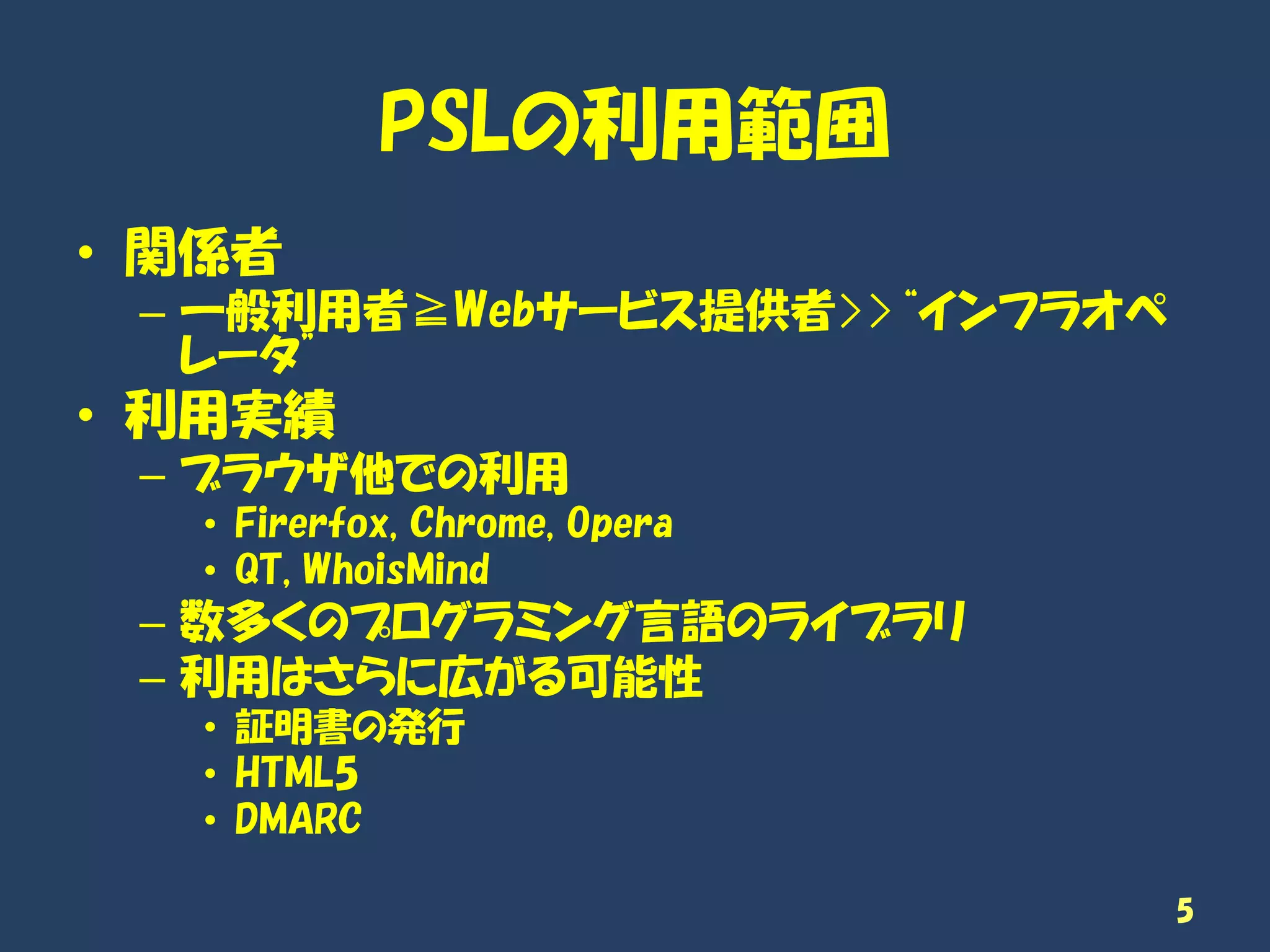 PSLの利用範囲
• 関係者
– 一般利用者≧Webサービス提供者>>“インフラオペ
レータ”
• 利用実績
– ブラウザ他での利用
• Firerfox, Chrome, Opera
• QT, WhoisMind
– 数多くのプログラミング言語のライブラリ
– 利用はさらに広がる可能性
• 証明書の発行
• HTML5
• DMARC
5
 