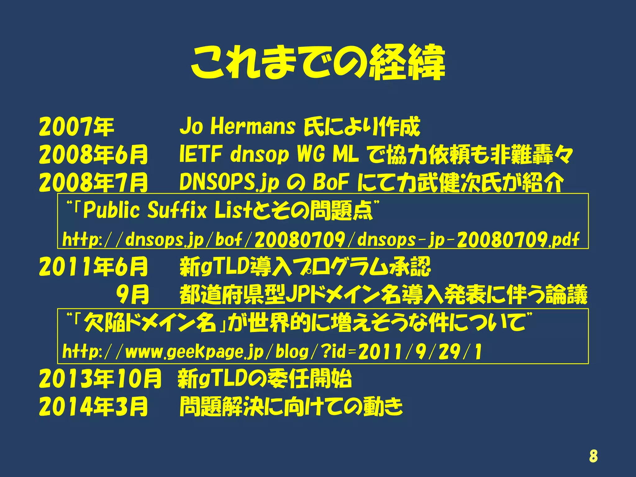 これまでの経緯
2007年 Jo Hermans 氏により作成
2008年6月 IETF dnsop WG ML で協力依頼も非難轟々
2008年7月 DNSOPS.jp の BoF にて力武健次氏が紹介
“「Public Suffix Listとその問題点”
http://dnsops.jp/bof/20080709/dnsops-jp-20080709.pdf
2011年6月 新gTLD導入プログラム承認
9月 都道府県型JPドメイン名導入発表に伴う論議
“「欠陥ドメイン名」が世界的に増えそうな件について”
http://www.geekpage.jp/blog/?id=2011/9/29/1
2013年10月 新gTLDの委任開始
2014年3月 問題解決に向けての動き
8
 