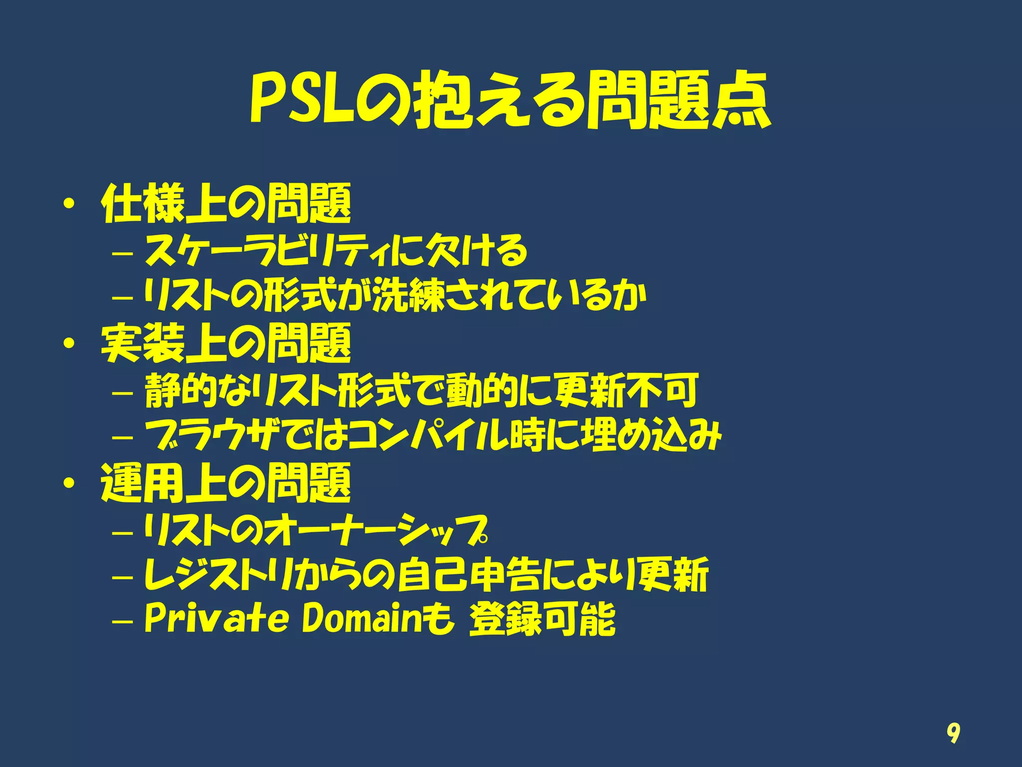 PSLの抱える問題点
• 仕様上の問題
– スケーラビリティに欠ける
– リストの形式が洗練されているか
• 実装上の問題
– 静的なリスト形式で動的に更新不可
– ブラウザではコンパイル時に埋め込み
• 運用上の問題
– リストのオーナーシップ
– レジストリからの自己申告により更新
– Prｉｖａｔｅ Domainも 登録可能
9
 