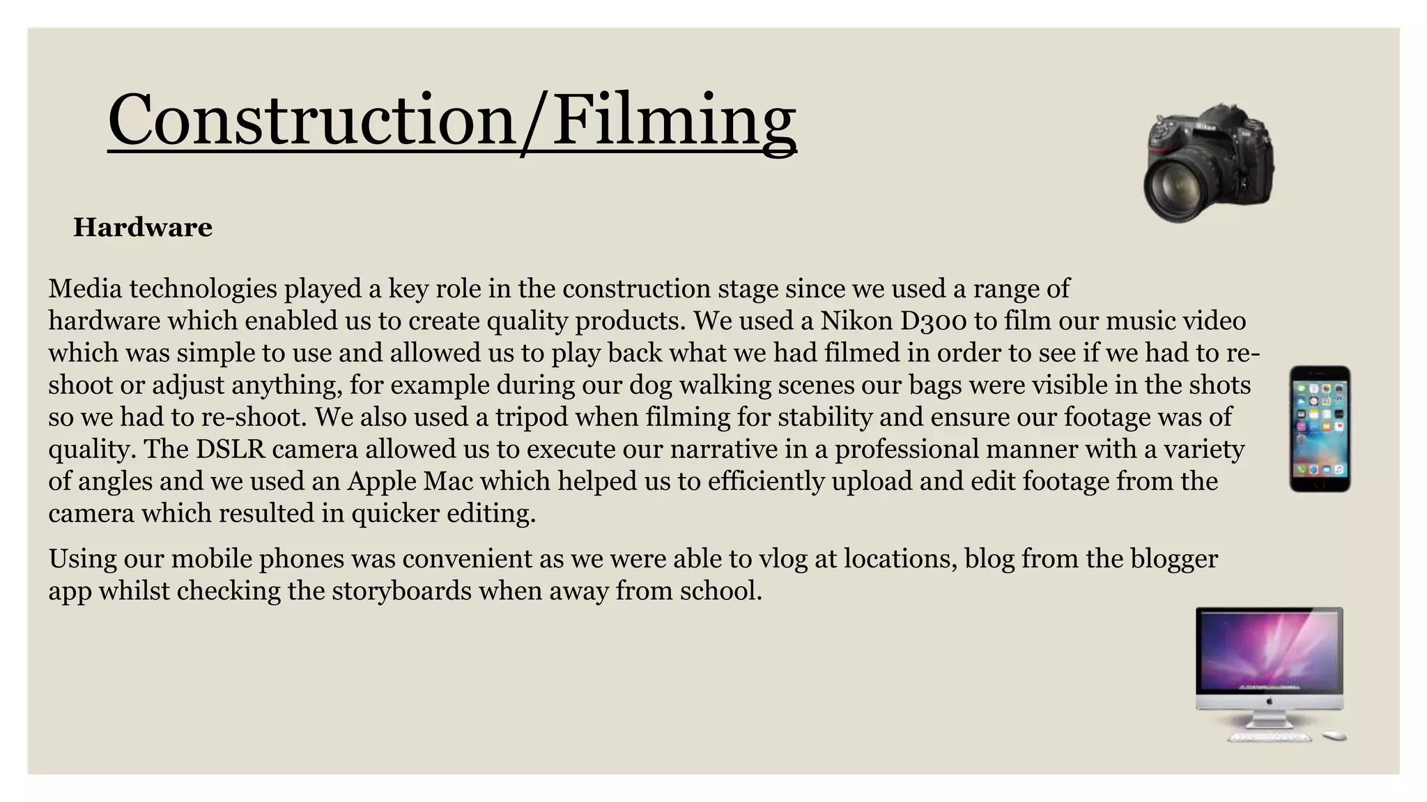 Construction/Filming
Media technologies played a key role in the construction stage since we used a range of
hardware which enabled us to create quality products. We used a Nikon D300 to film our music video
which was simple to use and allowed us to play back what we had filmed in order to see if we had to re-
shoot or adjust anything, for example during our dog walking scenes our bags were visible in the shots
so we had to re-shoot. We also used a tripod when filming for stability and ensure our footage was of
quality. The DSLR camera allowed us to execute our narrative in a professional manner with a variety
of angles and we used an Apple Mac which helped us to efficiently upload and edit footage from the
camera which resulted in quicker editing.
Using our mobile phones was convenient as we were able to vlog at locations, blog from the blogger
app whilst checking the storyboards when away from school.
Hardware
 