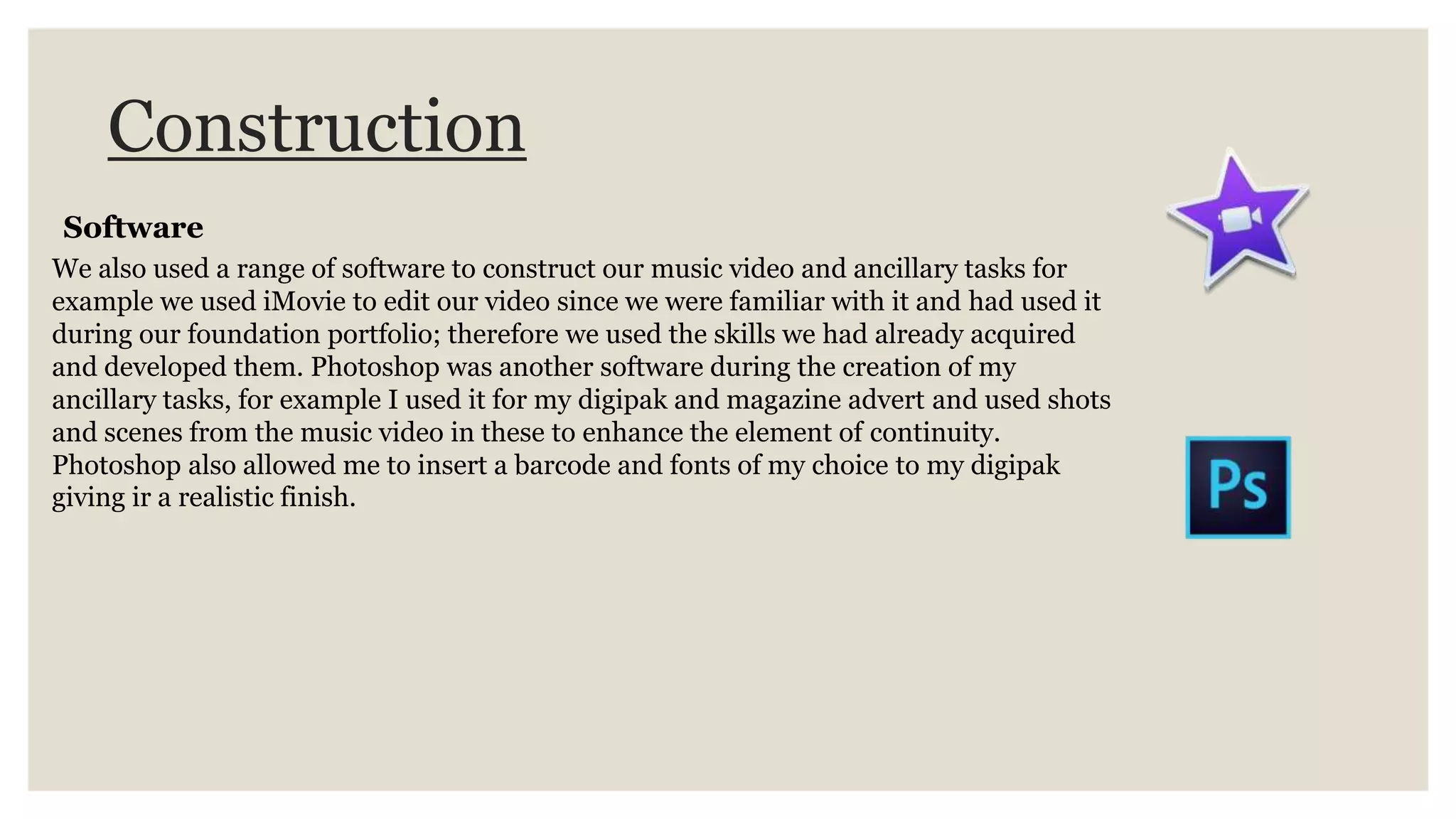 Construction
Software
We also used a range of software to construct our music video and ancillary tasks for
example we used iMovie to edit our video since we were familiar with it and had used it
during our foundation portfolio; therefore we used the skills we had already acquired
and developed them. Photoshop was another software during the creation of my
ancillary tasks, for example I used it for my digipak and magazine advert and used shots
and scenes from the music video in these to enhance the element of continuity.
Photoshop also allowed me to insert a barcode and fonts of my choice to my digipak
giving ir a realistic finish.
 