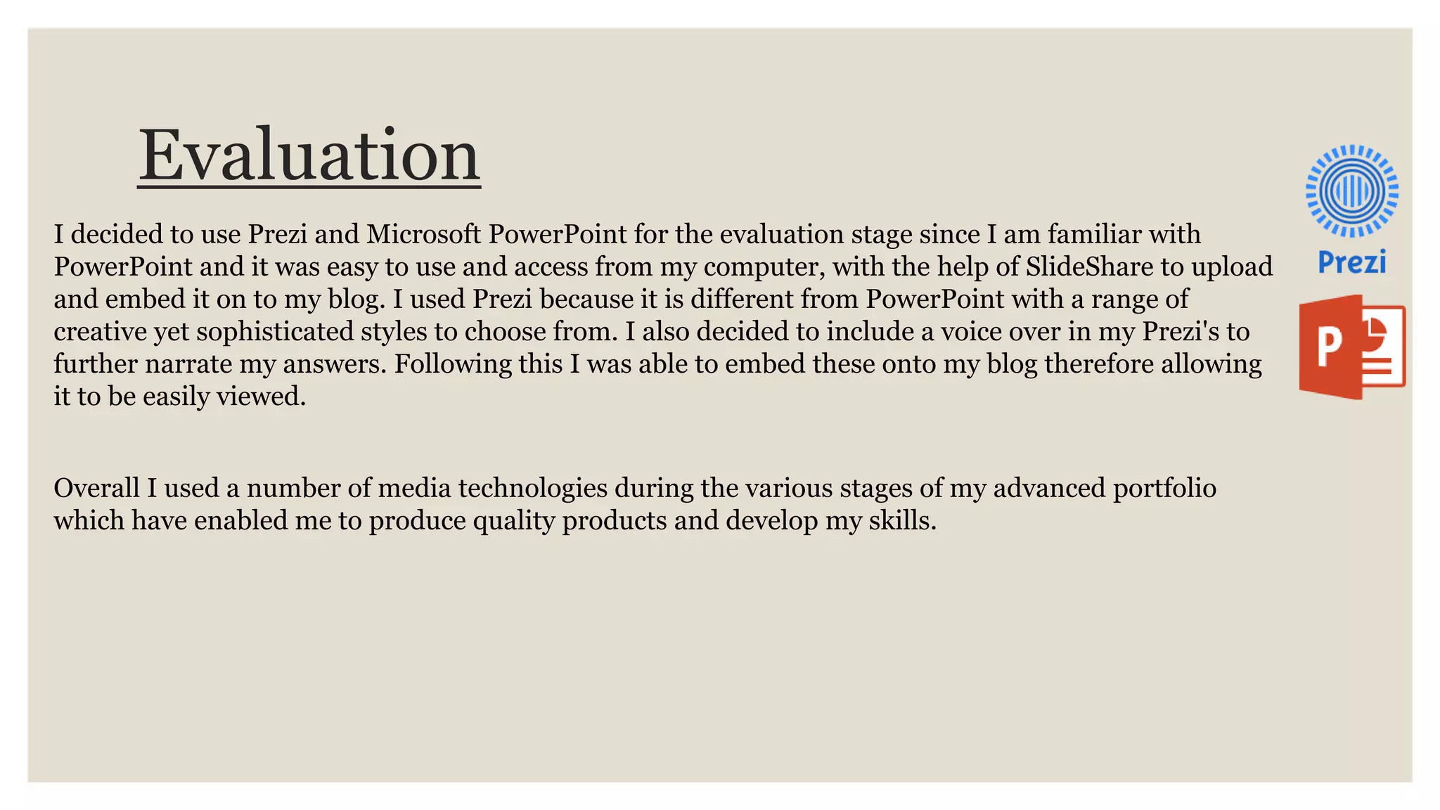 Evaluation
I decided to use Prezi and Microsoft PowerPoint for the evaluation stage since I am familiar with
PowerPoint and it was easy to use and access from my computer, with the help of SlideShare to upload
and embed it on to my blog. I used Prezi because it is different from PowerPoint with a range of
creative yet sophisticated styles to choose from. I also decided to include a voice over in my Prezi's to
further narrate my answers. Following this I was able to embed these onto my blog therefore allowing
it to be easily viewed.
Overall I used a number of media technologies during the various stages of my advanced portfolio
which have enabled me to produce quality products and develop my skills.
 