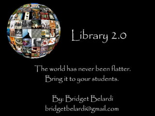 Library 2.0
The world has never been flatter.
Bring it to your students.
By: Bridget Belardi
bridgetbelardi@gmail.com
 
