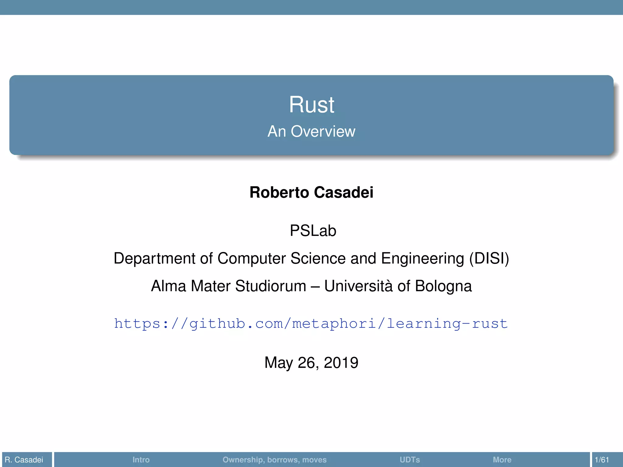 Rust
An Overview
Roberto Casadei
PSLab
Department of Computer Science and Engineering (DISI)
Alma Mater Studiorum – Università of Bologna
https://github.com/metaphori/learning-rust
May 26, 2019
R. Casadei Intro Ownership, borrows, moves UDTs More 1/61
 