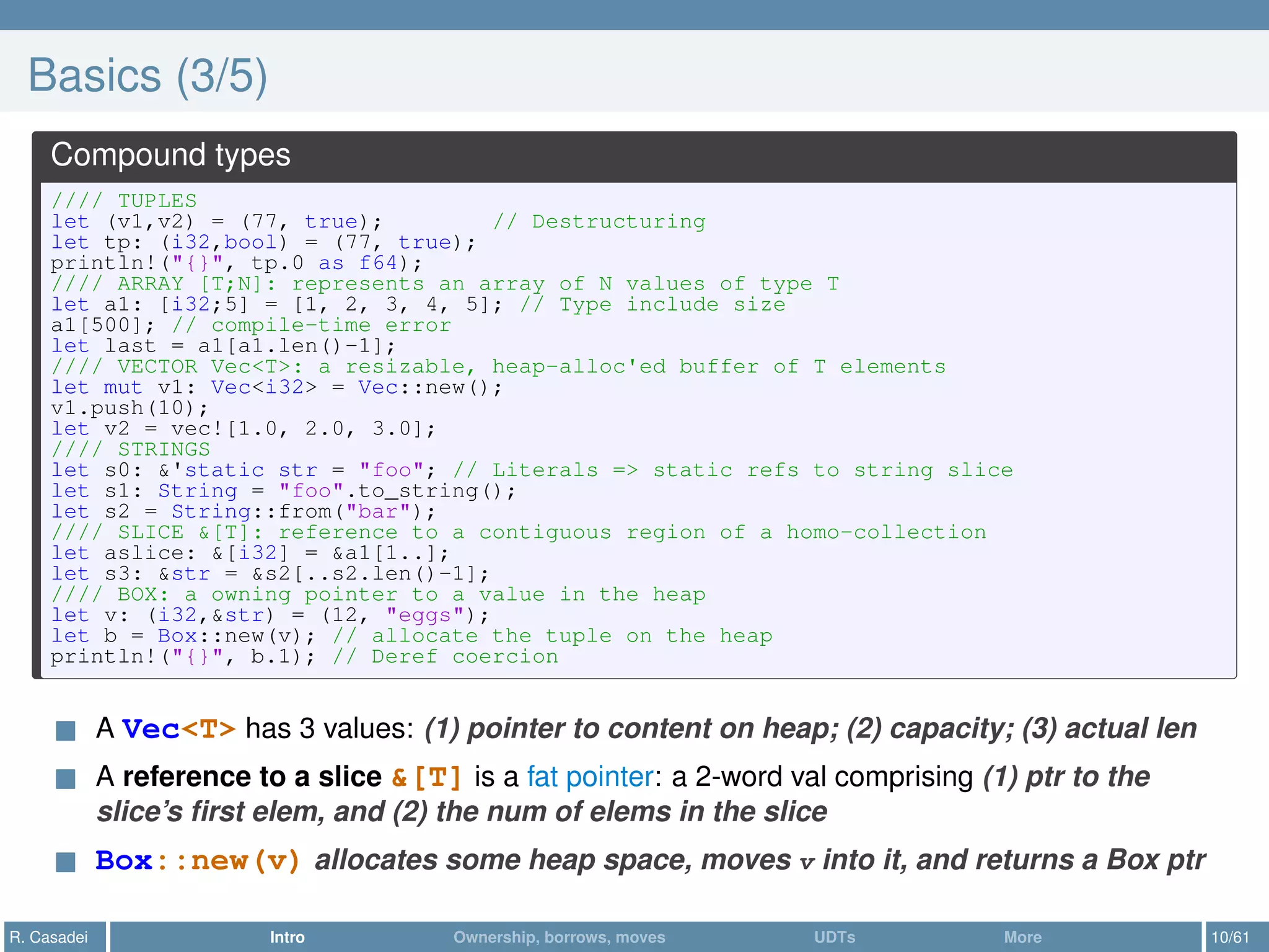 Basics (3/5)
Compound types
//// TUPLES
let (v1,v2) = (77, true); // Destructuring
let tp: (i32,bool) = (77, true);
println!("{}", tp.0 as f64);
//// ARRAY [T;N]: represents an array of N values of type T
let a1: [i32;5] = [1, 2, 3, 4, 5]; // Type include size
a1[500]; // compile-time error
let last = a1[a1.len()-1];
//// VECTOR Vec<T>: a resizable, heap-alloc'ed buffer of T elements
let mut v1: Vec<i32> = Vec::new();
v1.push(10);
let v2 = vec![1.0, 2.0, 3.0];
//// STRINGS
let s0: &'static str = "foo"; // Literals => static refs to string slice
let s1: String = "foo".to_string();
let s2 = String::from("bar");
//// SLICE &[T]: reference to a contiguous region of a homo-collection
let aslice: &[i32] = &a1[1..];
let s3: &str = &s2[..s2.len()-1];
//// BOX: a owning pointer to a value in the heap
let v: (i32,&str) = (12, "eggs");
let b = Box::new(v); // allocate the tuple on the heap
println!("{}", b.1); // Deref coercion
A Vec<T> has 3 values: (1) pointer to content on heap; (2) capacity; (3) actual len
A reference to a slice &[T] is a fat pointer: a 2-word val comprising (1) ptr to the
slice’s ﬁrst elem, and (2) the num of elems in the slice
Box::new(v) allocates some heap space, moves v into it, and returns a Box ptr
R. Casadei Intro Ownership, borrows, moves UDTs More 10/61
 