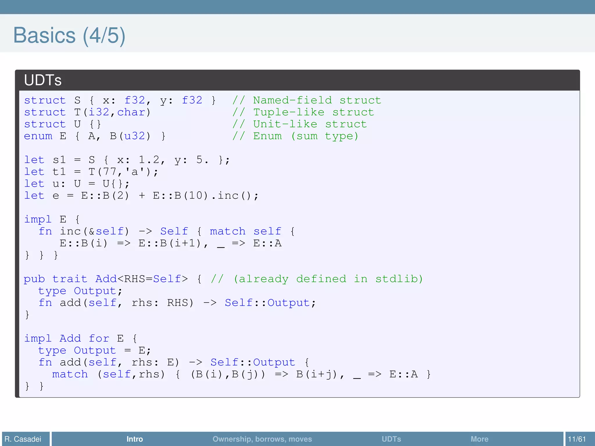 Basics (4/5)
UDTs
struct S { x: f32, y: f32 } // Named-field struct
struct T(i32,char) // Tuple-like struct
struct U {} // Unit-like struct
enum E { A, B(u32) } // Enum (sum type)
let s1 = S { x: 1.2, y: 5. };
let t1 = T(77,'a');
let u: U = U{};
let e = E::B(2) + E::B(10).inc();
impl E {
fn inc(&self) -> Self { match self {
E::B(i) => E::B(i+1), _ => E::A
} } }
pub trait Add<RHS=Self> { // (already defined in stdlib)
type Output;
fn add(self, rhs: RHS) -> Self::Output;
}
impl Add for E {
type Output = E;
fn add(self, rhs: E) -> Self::Output {
match (self,rhs) { (B(i),B(j)) => B(i+j), _ => E::A }
} }
R. Casadei Intro Ownership, borrows, moves UDTs More 11/61
 