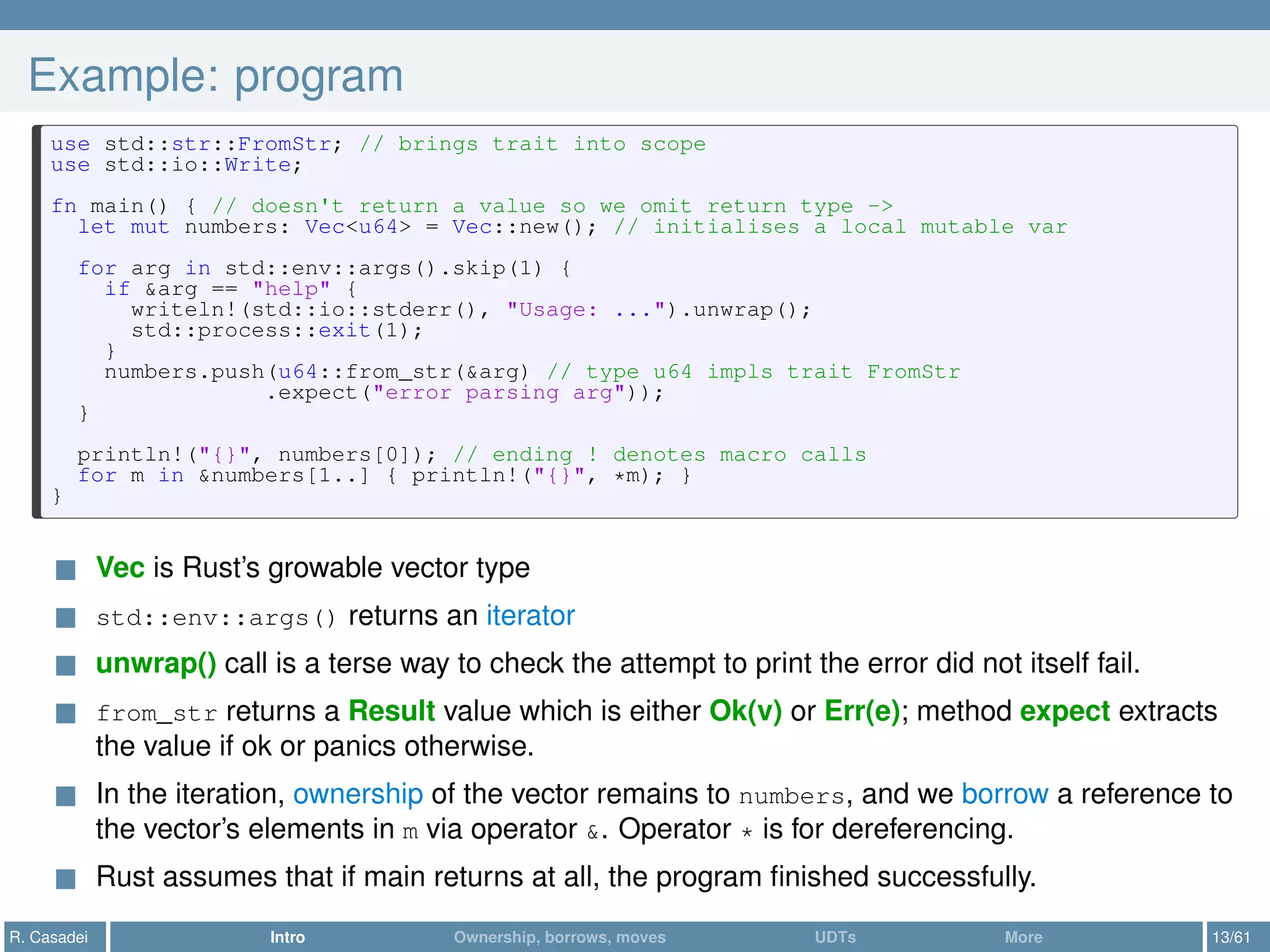 Example: program
use std::str::FromStr; // brings trait into scope
use std::io::Write;
fn main() { // doesn't return a value so we omit return type ->
let mut numbers: Vec<u64> = Vec::new(); // initialises a local mutable var
for arg in std::env::args().skip(1) {
if &arg == "help" {
writeln!(std::io::stderr(), "Usage: ...").unwrap();
std::process::exit(1);
}
numbers.push(u64::from_str(&arg) // type u64 impls trait FromStr
.expect("error parsing arg"));
}
println!("{}", numbers[0]); // ending ! denotes macro calls
for m in &numbers[1..] { println!("{}", *m); }
}
Vec is Rust’s growable vector type
std::env::args() returns an iterator
unwrap() call is a terse way to check the attempt to print the error did not itself fail.
from_str returns a Result value which is either Ok(v) or Err(e); method expect extracts
the value if ok or panics otherwise.
In the iteration, ownership of the vector remains to numbers, and we borrow a reference to
the vector’s elements in m via operator &. Operator * is for dereferencing.
Rust assumes that if main returns at all, the program ﬁnished successfully.
R. Casadei Intro Ownership, borrows, moves UDTs More 13/61
 