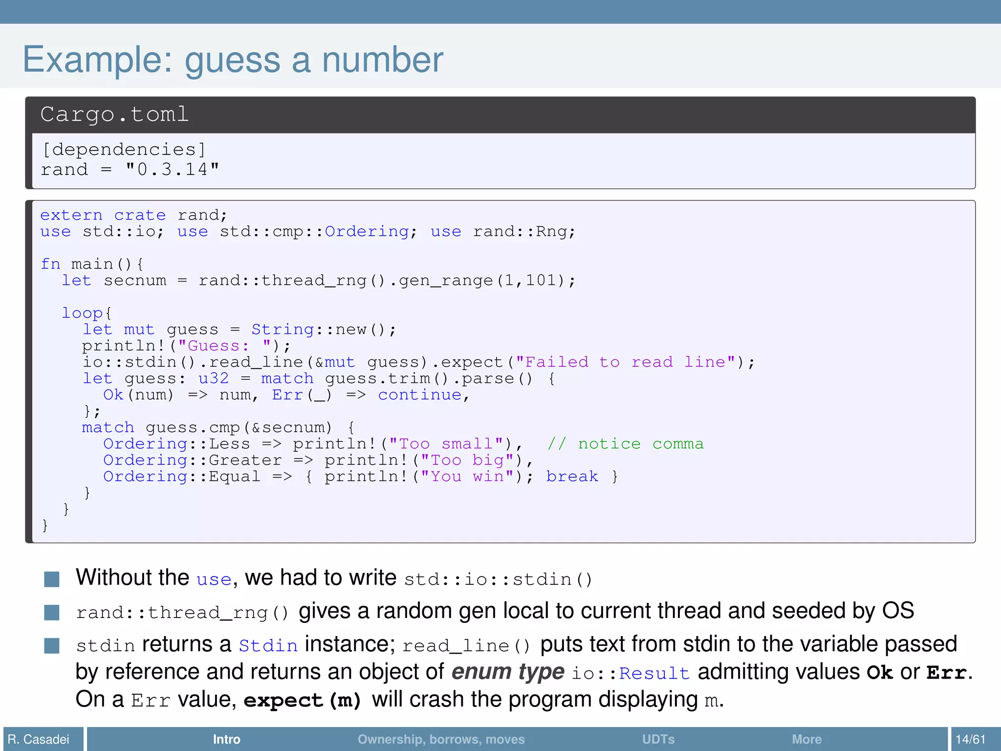Example: guess a number
Cargo.toml
[dependencies]
rand = "0.3.14"
extern crate rand;
use std::io; use std::cmp::Ordering; use rand::Rng;
fn main(){
let secnum = rand::thread_rng().gen_range(1,101);
loop{
let mut guess = String::new();
println!("Guess: ");
io::stdin().read_line(&mut guess).expect("Failed to read line");
let guess: u32 = match guess.trim().parse() {
Ok(num) => num, Err(_) => continue,
};
match guess.cmp(&secnum) {
Ordering::Less => println!("Too small"), // notice comma
Ordering::Greater => println!("Too big"),
Ordering::Equal => { println!("You win"); break }
}
}
}
Without the use, we had to write std::io::stdin()
rand::thread_rng() gives a random gen local to current thread and seeded by OS
stdin returns a Stdin instance; read_line() puts text from stdin to the variable passed
by reference and returns an object of enum type io::Result admitting values Ok or Err.
On a Err value, expect(m) will crash the program displaying m.
R. Casadei Intro Ownership, borrows, moves UDTs More 14/61
 