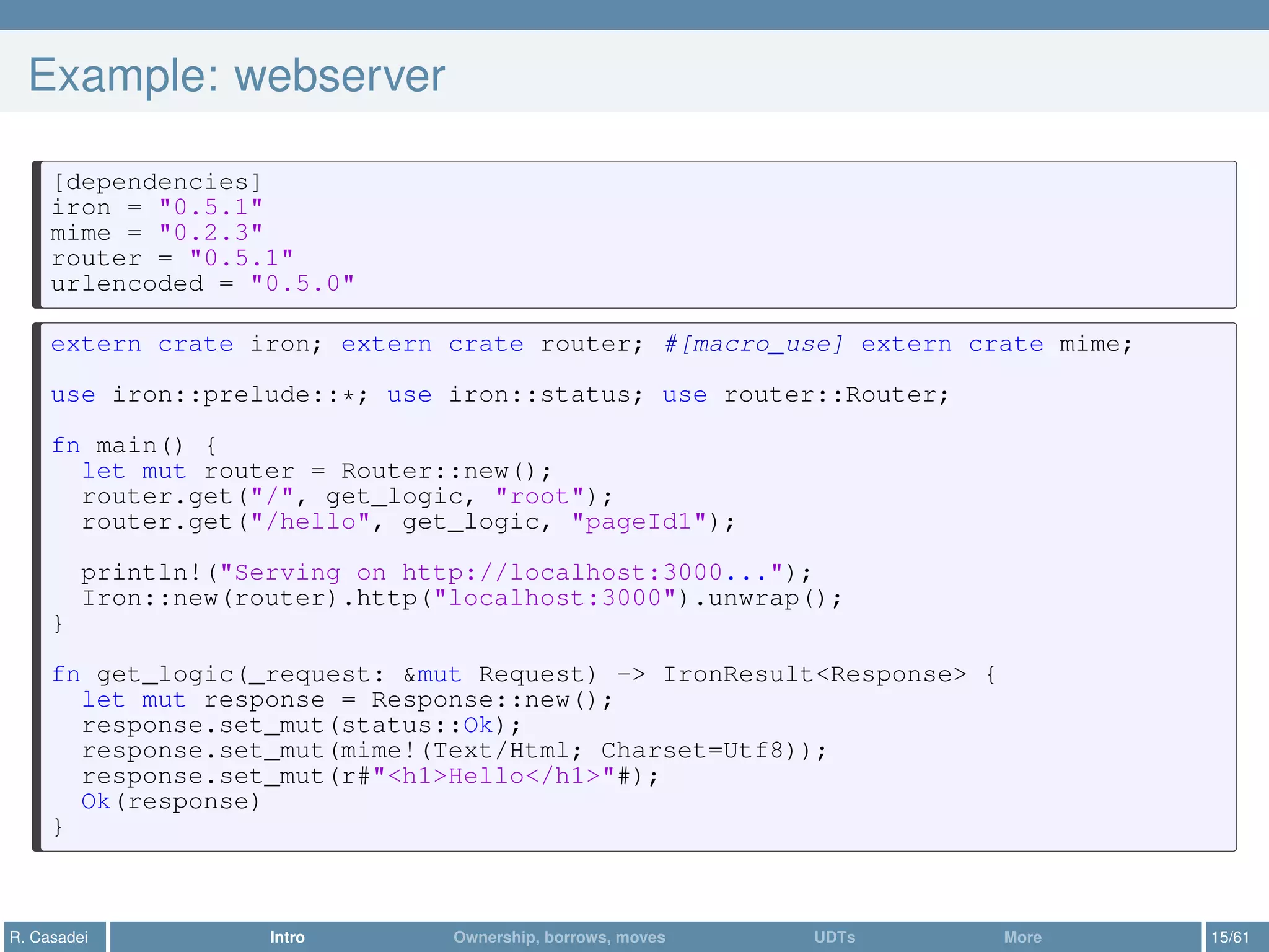 Example: webserver
[dependencies]
iron = "0.5.1"
mime = "0.2.3"
router = "0.5.1"
urlencoded = "0.5.0"
extern crate iron; extern crate router; #[macro_use] extern crate mime;
use iron::prelude::*; use iron::status; use router::Router;
fn main() {
let mut router = Router::new();
router.get("/", get_logic, "root");
router.get("/hello", get_logic, "pageId1");
println!("Serving on http://localhost:3000...");
Iron::new(router).http("localhost:3000").unwrap();
}
fn get_logic(_request: &mut Request) -> IronResult<Response> {
let mut response = Response::new();
response.set_mut(status::Ok);
response.set_mut(mime!(Text/Html; Charset=Utf8));
response.set_mut(r#"<h1>Hello</h1>"#);
Ok(response)
}
R. Casadei Intro Ownership, borrows, moves UDTs More 15/61
 