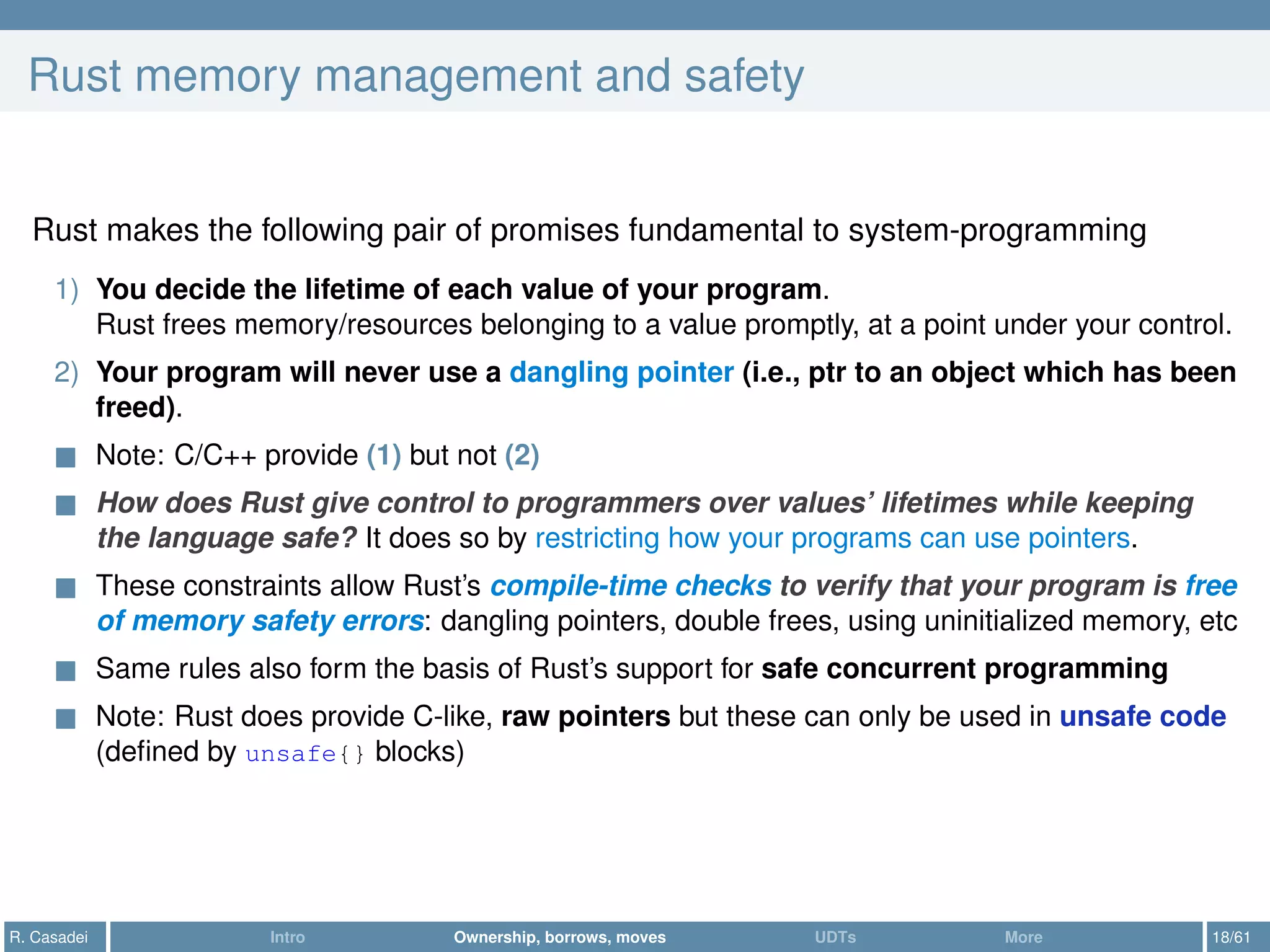 Rust memory management and safety
Rust makes the following pair of promises fundamental to system-programming
1) You decide the lifetime of each value of your program.
Rust frees memory/resources belonging to a value promptly, at a point under your control.
2) Your program will never use a dangling pointer (i.e., ptr to an object which has been
freed).
Note: C/C++ provide (1) but not (2)
How does Rust give control to programmers over values’ lifetimes while keeping
the language safe? It does so by restricting how your programs can use pointers.
These constraints allow Rust’s compile-time checks to verify that your program is free
of memory safety errors: dangling pointers, double frees, using uninitialized memory, etc
Same rules also form the basis of Rust’s support for safe concurrent programming
Note: Rust does provide C-like, raw pointers but these can only be used in unsafe code
(deﬁned by unsafe{} blocks)
R. Casadei Intro Ownership, borrows, moves UDTs More 18/61
 
