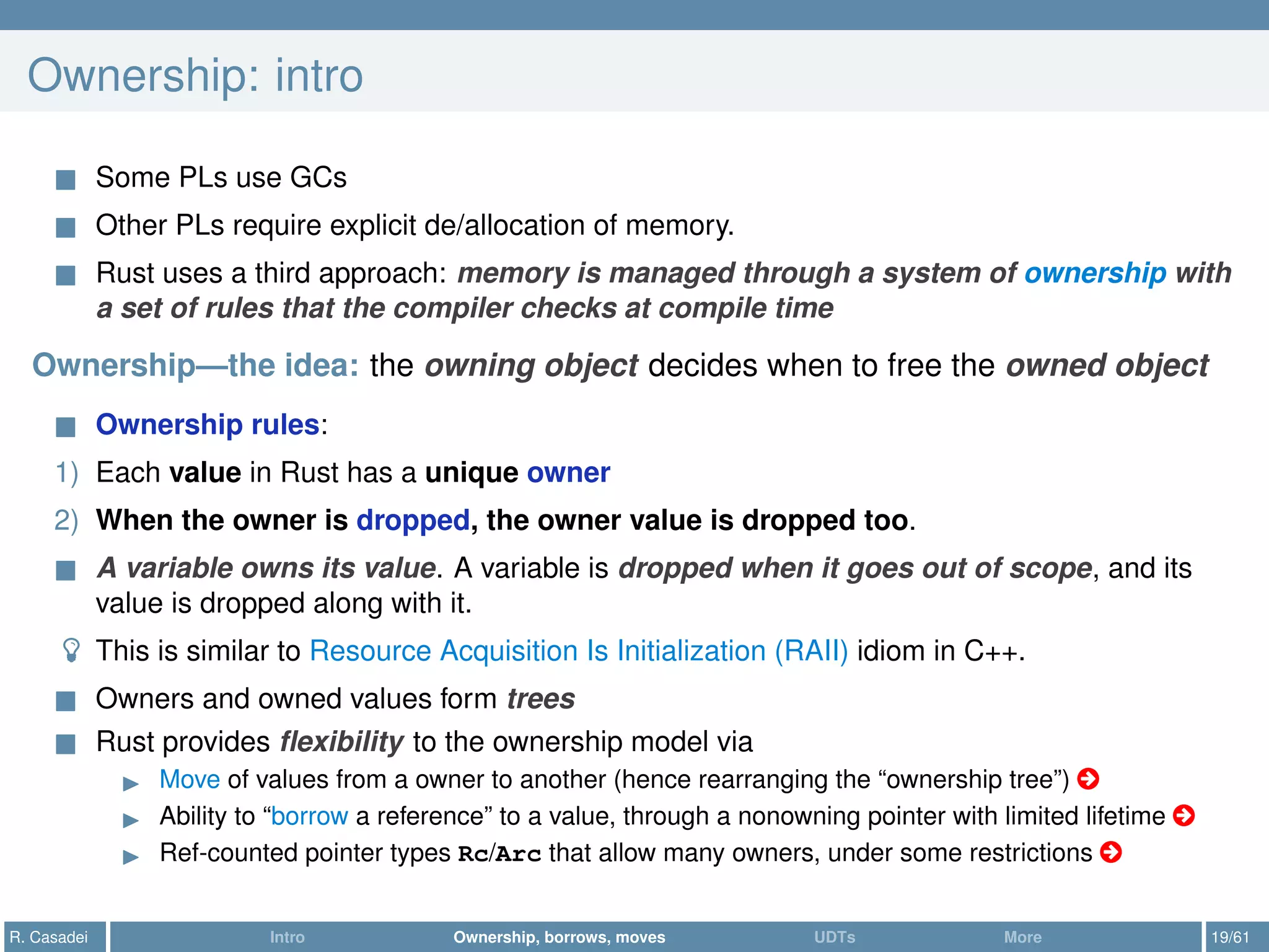 Ownership: intro
Some PLs use GCs
Other PLs require explicit de/allocation of memory.
Rust uses a third approach: memory is managed through a system of ownership with
a set of rules that the compiler checks at compile time
Ownership—the idea: the owning object decides when to free the owned object
Ownership rules:
1) Each value in Rust has a unique owner
2) When the owner is dropped, the owner value is dropped too.
A variable owns its value. A variable is dropped when it goes out of scope, and its
value is dropped along with it.
This is similar to Resource Acquisition Is Initialization (RAII) idiom in C++.
Owners and owned values form trees
Rust provides ﬂexibility to the ownership model via
Move of values from a owner to another (hence rearranging the “ownership tree”) ○
Ability to “borrow a reference” to a value, through a nonowning pointer with limited lifetime ○
Ref-counted pointer types Rc/Arc that allow many owners, under some restrictions ○
R. Casadei Intro Ownership, borrows, moves UDTs More 19/61
 