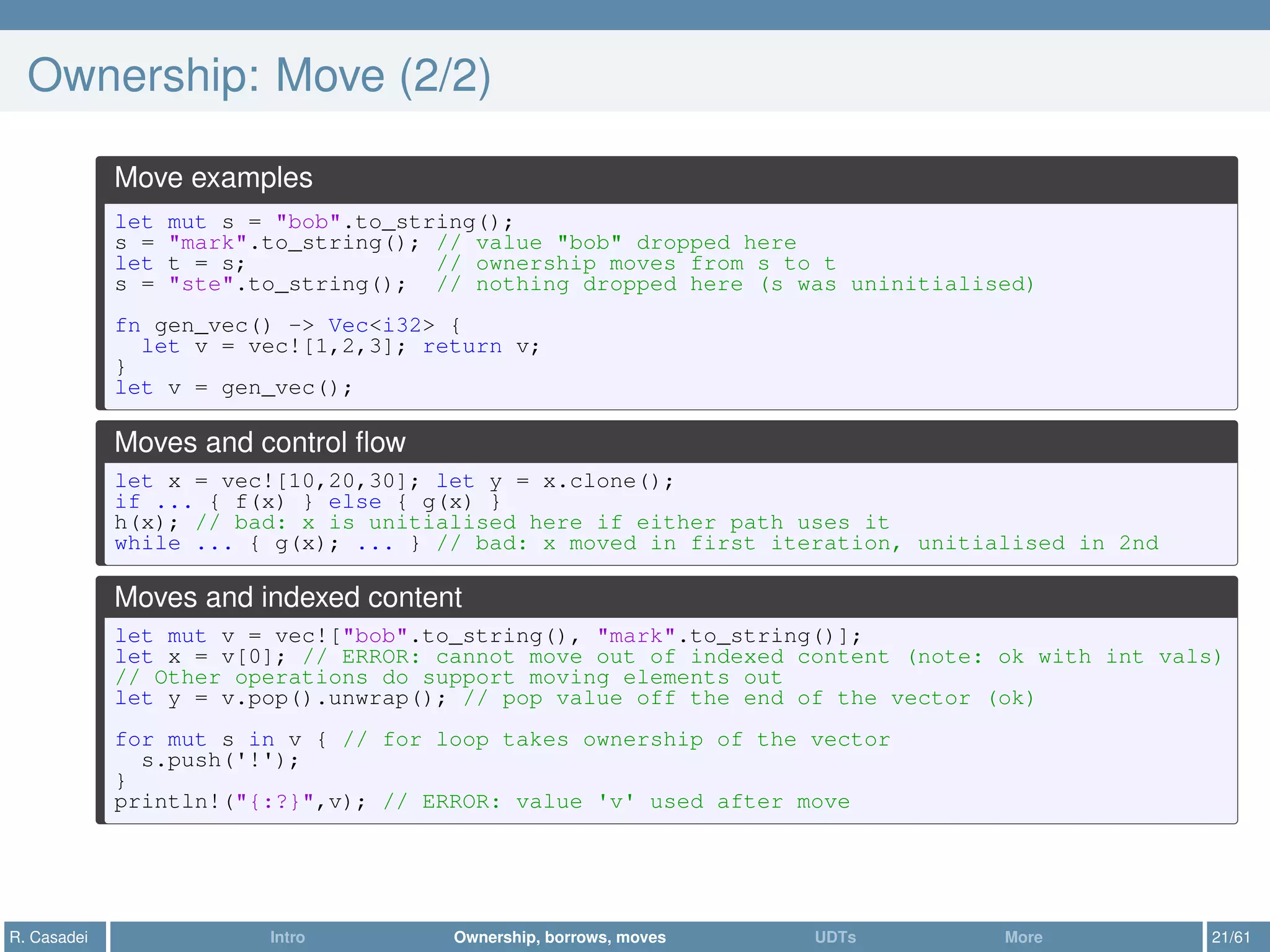 Ownership: Move (2/2)
Move examples
let mut s = "bob".to_string();
s = "mark".to_string(); // value "bob" dropped here
let t = s; // ownership moves from s to t
s = "ste".to_string(); // nothing dropped here (s was uninitialised)
fn gen_vec() -> Vec<i32> {
let v = vec![1,2,3]; return v;
}
let v = gen_vec();
Moves and control ﬂow
let x = vec![10,20,30]; let y = x.clone();
if ... { f(x) } else { g(x) }
h(x); // bad: x is unitialised here if either path uses it
while ... { g(x); ... } // bad: x moved in first iteration, unitialised in 2nd
Moves and indexed content
let mut v = vec!["bob".to_string(), "mark".to_string()];
let x = v[0]; // ERROR: cannot move out of indexed content (note: ok with int vals)
// Other operations do support moving elements out
let y = v.pop().unwrap(); // pop value off the end of the vector (ok)
for mut s in v { // for loop takes ownership of the vector
s.push('!');
}
println!("{:?}",v); // ERROR: value 'v' used after move
R. Casadei Intro Ownership, borrows, moves UDTs More 21/61
 
