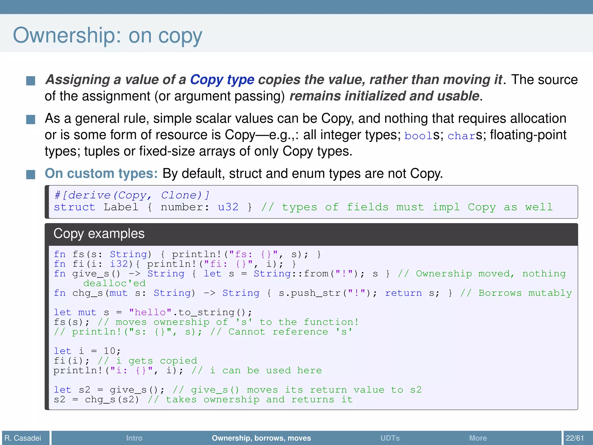 Ownership: on copy
Assigning a value of a Copy type copies the value, rather than moving it. The source
of the assignment (or argument passing) remains initialized and usable.
As a general rule, simple scalar values can be Copy, and nothing that requires allocation
or is some form of resource is Copy—e.g.,: all integer types; bools; chars; ﬂoating-point
types; tuples or ﬁxed-size arrays of only Copy types.
On custom types: By default, struct and enum types are not Copy.
#[derive(Copy, Clone)]
struct Label { number: u32 } // types of fields must impl Copy as well
Copy examples
fn fs(s: String) { println!("fs: {}", s); }
fn fi(i: i32){ println!("fi: {}", i); }
fn give_s() -> String { let s = String::from("!"); s } // Ownership moved, nothing
dealloc'ed
fn chg_s(mut s: String) -> String { s.push_str("!"); return s; } // Borrows mutably
let mut s = "hello".to_string();
fs(s); // moves ownership of 's' to the function!
// println!("s: {}", s); // Cannot reference 's'
let i = 10;
fi(i); // i gets copied
println!("i: {}", i); // i can be used here
let s2 = give_s(); // give_s() moves its return value to s2
s2 = chg_s(s2) // takes ownership and returns it
R. Casadei Intro Ownership, borrows, moves UDTs More 22/61
 