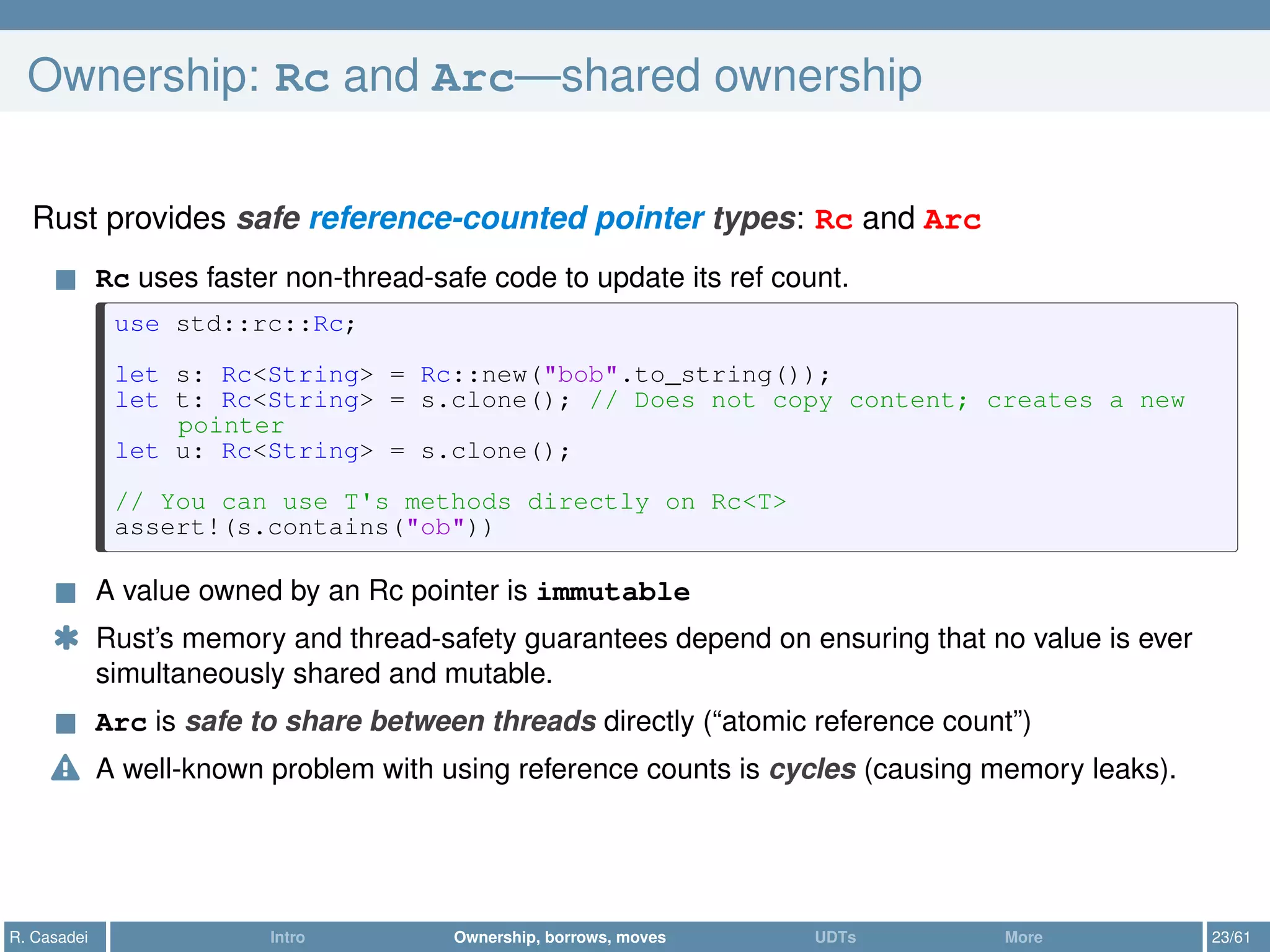 Ownership: Rc and Arc—shared ownership
Rust provides safe reference-counted pointer types: Rc and Arc
Rc uses faster non-thread-safe code to update its ref count.
use std::rc::Rc;
let s: Rc<String> = Rc::new("bob".to_string());
let t: Rc<String> = s.clone(); // Does not copy content; creates a new
pointer
let u: Rc<String> = s.clone();
// You can use T's methods directly on Rc<T>
assert!(s.contains("ob"))
A value owned by an Rc pointer is immutable
* Rust’s memory and thread-safety guarantees depend on ensuring that no value is ever
simultaneously shared and mutable.
Arc is safe to share between threads directly (“atomic reference count”)
A well-known problem with using reference counts is cycles (causing memory leaks).
R. Casadei Intro Ownership, borrows, moves UDTs More 23/61
 