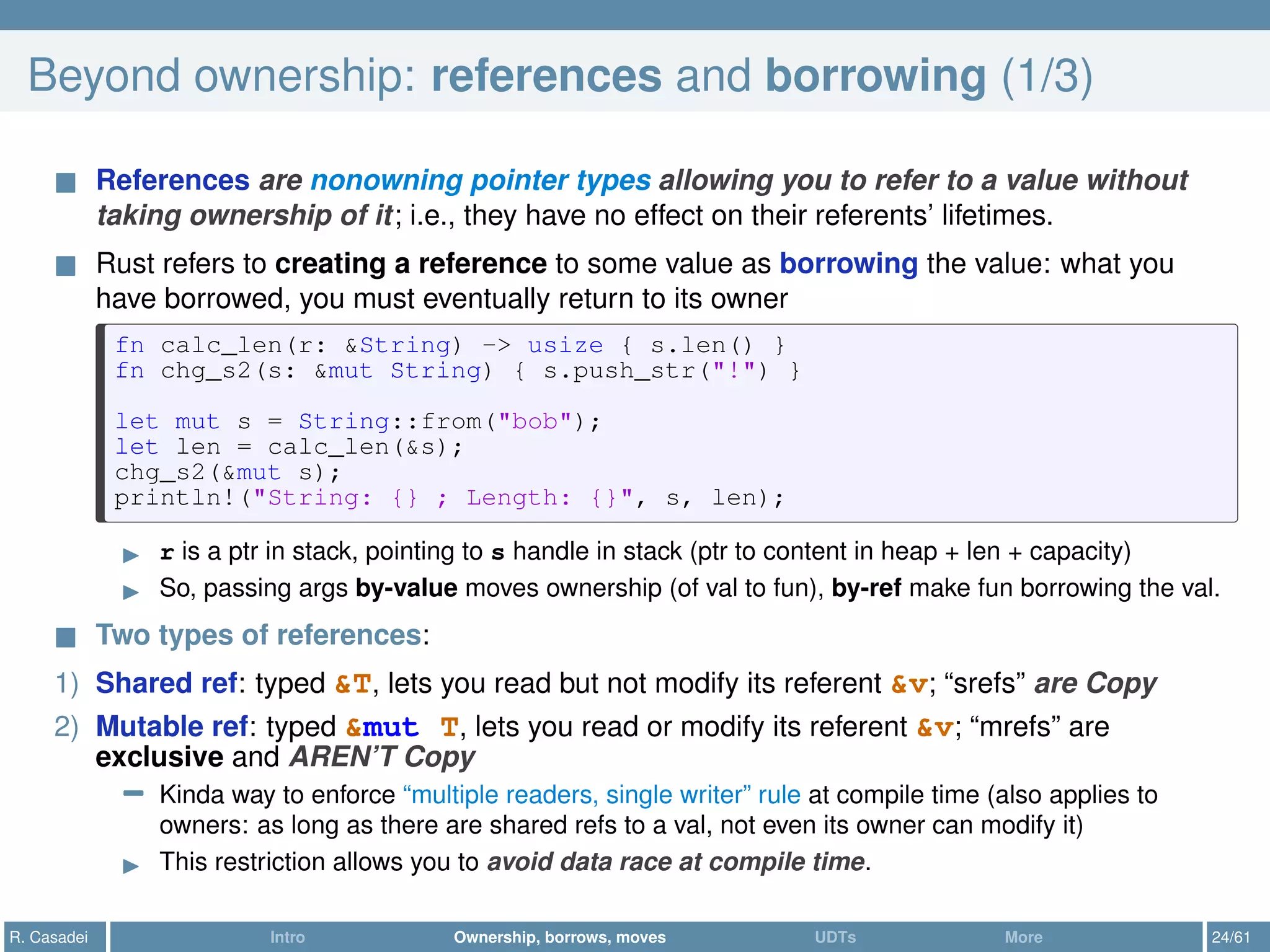 Beyond ownership: references and borrowing (1/3)
References are nonowning pointer types allowing you to refer to a value without
taking ownership of it; i.e., they have no effect on their referents’ lifetimes.
Rust refers to creating a reference to some value as borrowing the value: what you
have borrowed, you must eventually return to its owner
fn calc_len(r: &String) -> usize { s.len() }
fn chg_s2(s: &mut String) { s.push_str("!") }
let mut s = String::from("bob");
let len = calc_len(&s);
chg_s2(&mut s);
println!("String: {} ; Length: {}", s, len);
r is a ptr in stack, pointing to s handle in stack (ptr to content in heap + len + capacity)
So, passing args by-value moves ownership (of val to fun), by-ref make fun borrowing the val.
Two types of references:
1) Shared ref: typed &T, lets you read but not modify its referent &v; “srefs” are Copy
2) Mutable ref: typed &mut T, lets you read or modify its referent &v; “mrefs” are
exclusive and AREN’T Copy
− Kinda way to enforce “multiple readers, single writer” rule at compile time (also applies to
owners: as long as there are shared refs to a val, not even its owner can modify it)
This restriction allows you to avoid data race at compile time.
R. Casadei Intro Ownership, borrows, moves UDTs More 24/61
 
