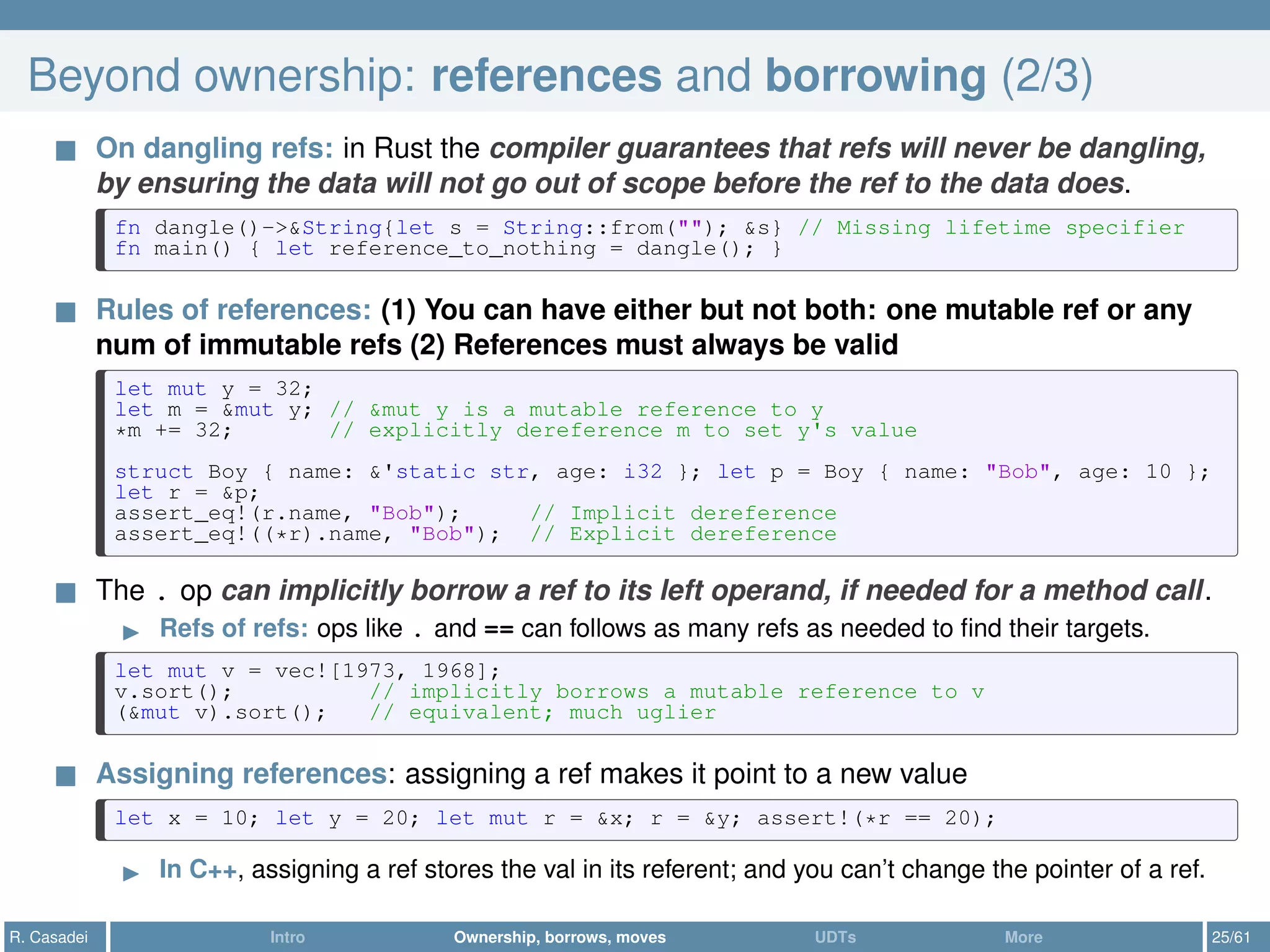 Beyond ownership: references and borrowing (2/3)
On dangling refs: in Rust the compiler guarantees that refs will never be dangling,
by ensuring the data will not go out of scope before the ref to the data does.
fn dangle()->&String{let s = String::from(""); &s} // Missing lifetime specifier
fn main() { let reference_to_nothing = dangle(); }
Rules of references: (1) You can have either but not both: one mutable ref or any
num of immutable refs (2) References must always be valid
let mut y = 32;
let m = &mut y; // &mut y is a mutable reference to y
*m += 32; // explicitly dereference m to set y's value
struct Boy { name: &'static str, age: i32 }; let p = Boy { name: "Bob", age: 10 };
let r = &p;
assert_eq!(r.name, "Bob"); // Implicit dereference
assert_eq!((*r).name, "Bob"); // Explicit dereference
The . op can implicitly borrow a ref to its left operand, if needed for a method call.
Refs of refs: ops like . and == can follows as many refs as needed to ﬁnd their targets.
let mut v = vec![1973, 1968];
v.sort(); // implicitly borrows a mutable reference to v
(&mut v).sort(); // equivalent; much uglier
Assigning references: assigning a ref makes it point to a new value
let x = 10; let y = 20; let mut r = &x; r = &y; assert!(*r == 20);
In C++, assigning a ref stores the val in its referent; and you can’t change the pointer of a ref.
R. Casadei Intro Ownership, borrows, moves UDTs More 25/61
 
