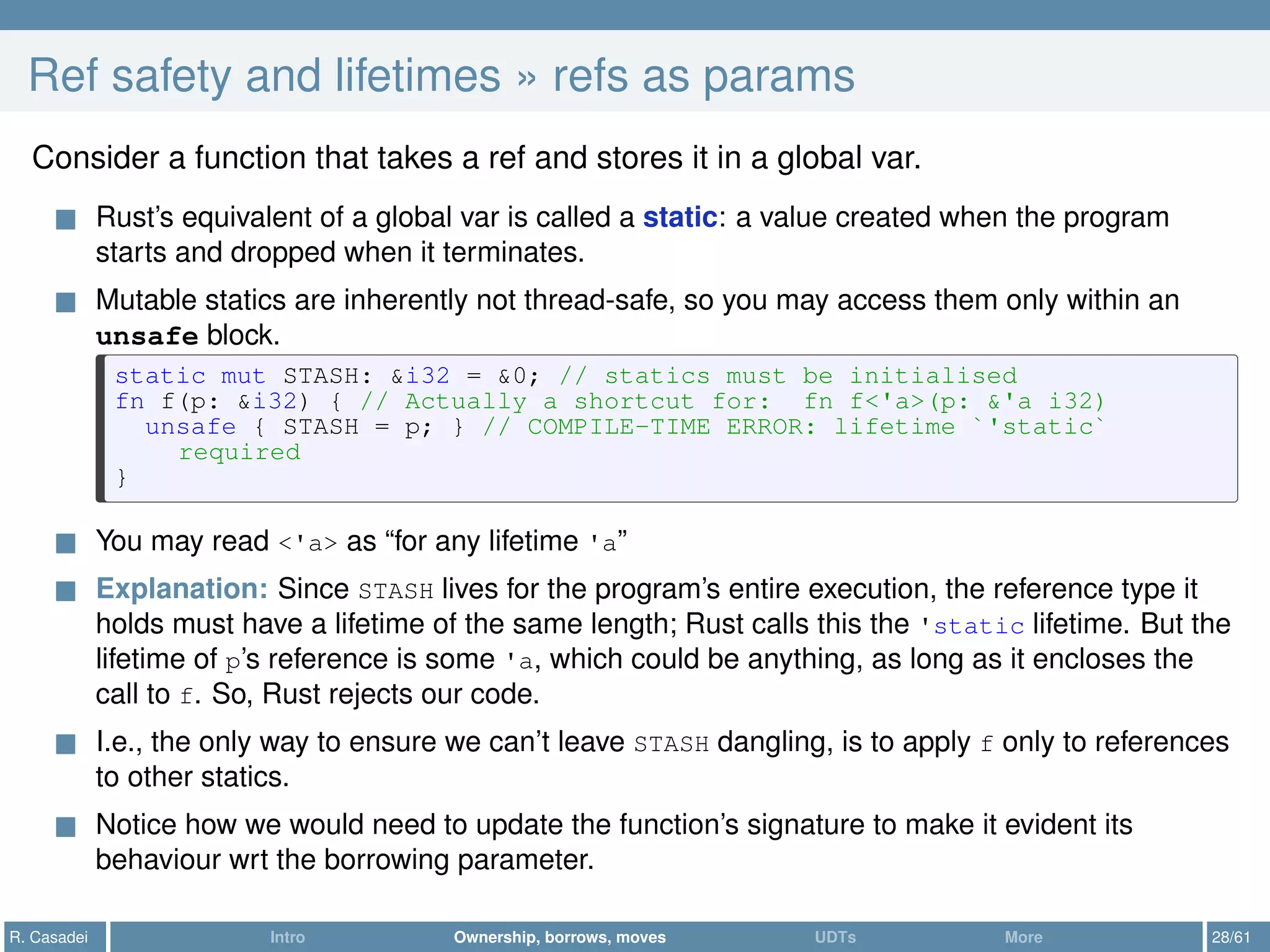 Ref safety and lifetimes » refs as params
Consider a function that takes a ref and stores it in a global var.
Rust’s equivalent of a global var is called a static: a value created when the program
starts and dropped when it terminates.
Mutable statics are inherently not thread-safe, so you may access them only within an
unsafe block.
static mut STASH: &i32 = &0; // statics must be initialised
fn f(p: &i32) { // Actually a shortcut for: fn f<'a>(p: &'a i32)
unsafe { STASH = p; } // COMPILE-TIME ERROR: lifetime `'static`
required
}
You may read <'a> as “for any lifetime 'a”
Explanation: Since STASH lives for the program’s entire execution, the reference type it
holds must have a lifetime of the same length; Rust calls this the 'static lifetime. But the
lifetime of p’s reference is some 'a, which could be anything, as long as it encloses the
call to f. So, Rust rejects our code.
I.e., the only way to ensure we can’t leave STASH dangling, is to apply f only to references
to other statics.
Notice how we would need to update the function’s signature to make it evident its
behaviour wrt the borrowing parameter.
R. Casadei Intro Ownership, borrows, moves UDTs More 28/61
 