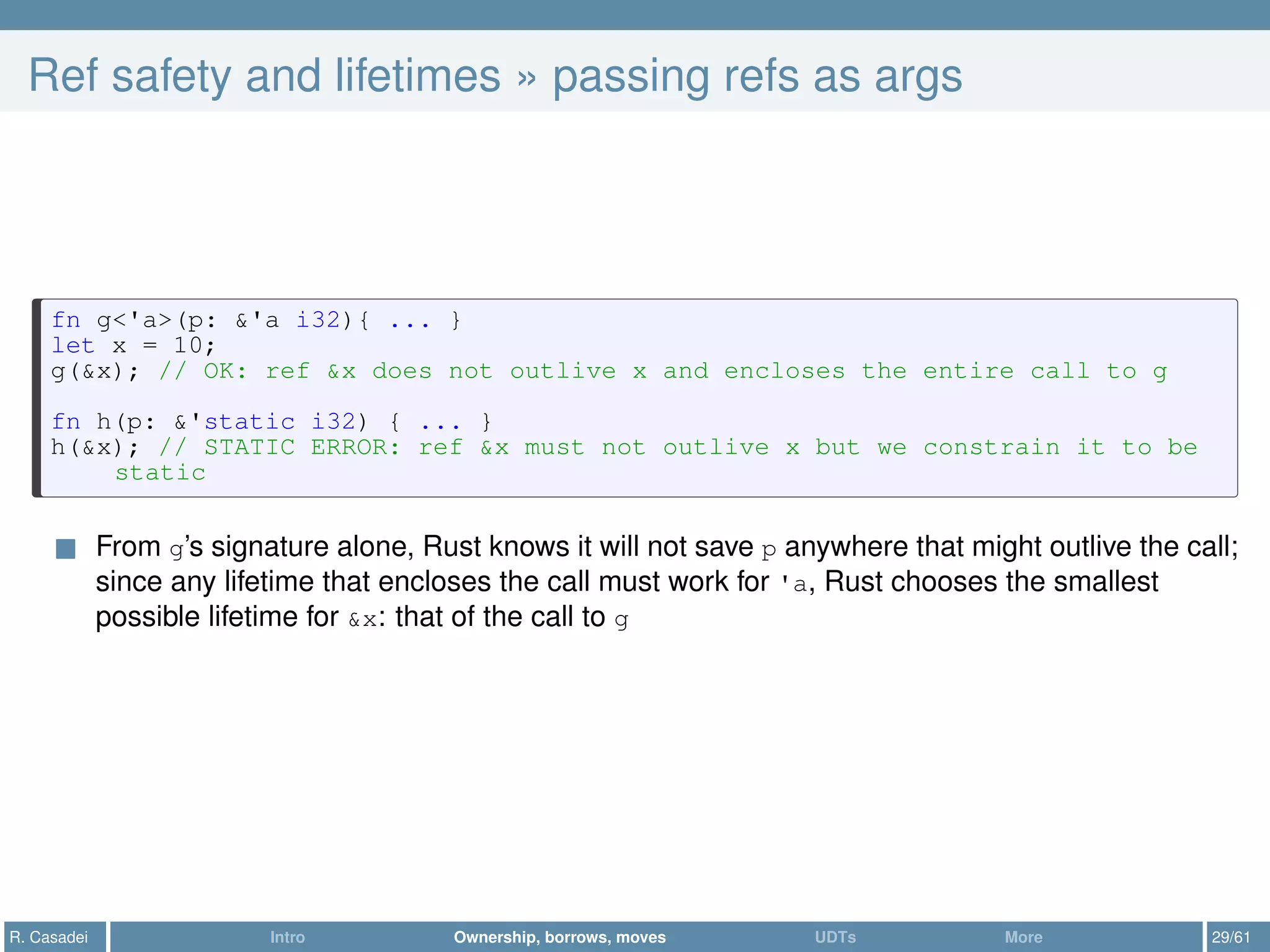 Ref safety and lifetimes » passing refs as args
fn g<'a>(p: &'a i32){ ... }
let x = 10;
g(&x); // OK: ref &x does not outlive x and encloses the entire call to g
fn h(p: &'static i32) { ... }
h(&x); // STATIC ERROR: ref &x must not outlive x but we constrain it to be
static
From g’s signature alone, Rust knows it will not save p anywhere that might outlive the call;
since any lifetime that encloses the call must work for 'a, Rust chooses the smallest
possible lifetime for &x: that of the call to g
R. Casadei Intro Ownership, borrows, moves UDTs More 29/61
 