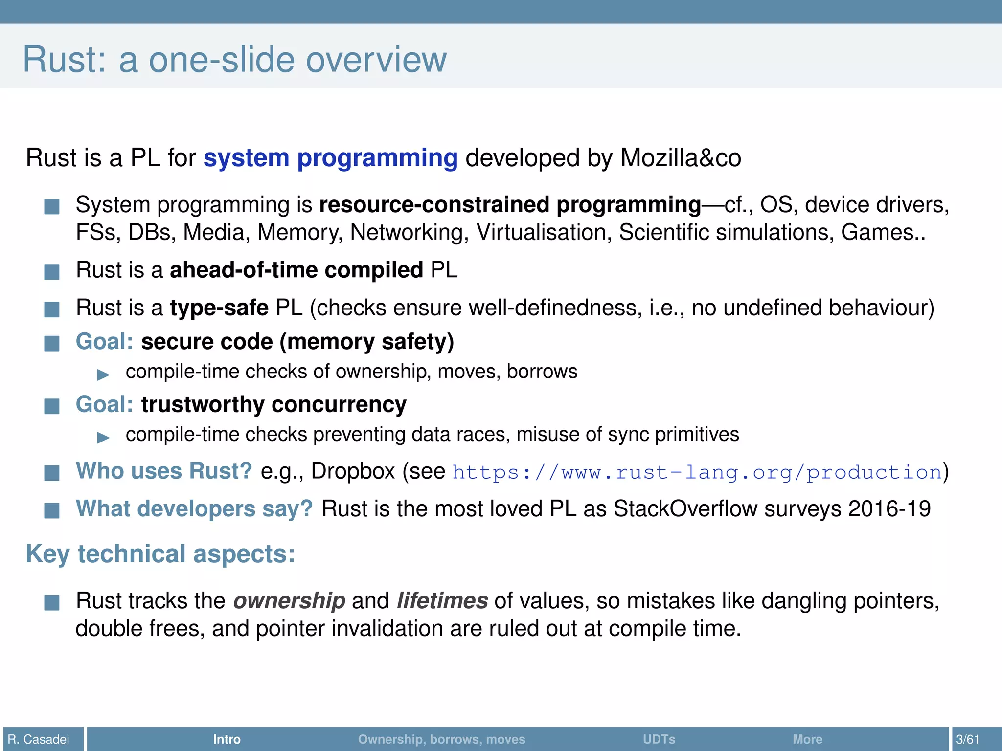Rust: a one-slide overview
Rust is a PL for system programming developed by Mozilla&co
System programming is resource-constrained programming—cf., OS, device drivers,
FSs, DBs, Media, Memory, Networking, Virtualisation, Scientiﬁc simulations, Games..
Rust is a ahead-of-time compiled PL
Rust is a type-safe PL (checks ensure well-deﬁnedness, i.e., no undeﬁned behaviour)
Goal: secure code (memory safety)
compile-time checks of ownership, moves, borrows
Goal: trustworthy concurrency
compile-time checks preventing data races, misuse of sync primitives
Who uses Rust? e.g., Dropbox (see https://www.rust-lang.org/production)
What developers say? Rust is the most loved PL as StackOverﬂow surveys 2016-19
Key technical aspects:
Rust tracks the ownership and lifetimes of values, so mistakes like dangling pointers,
double frees, and pointer invalidation are ruled out at compile time.
R. Casadei Intro Ownership, borrows, moves UDTs More 3/61
 