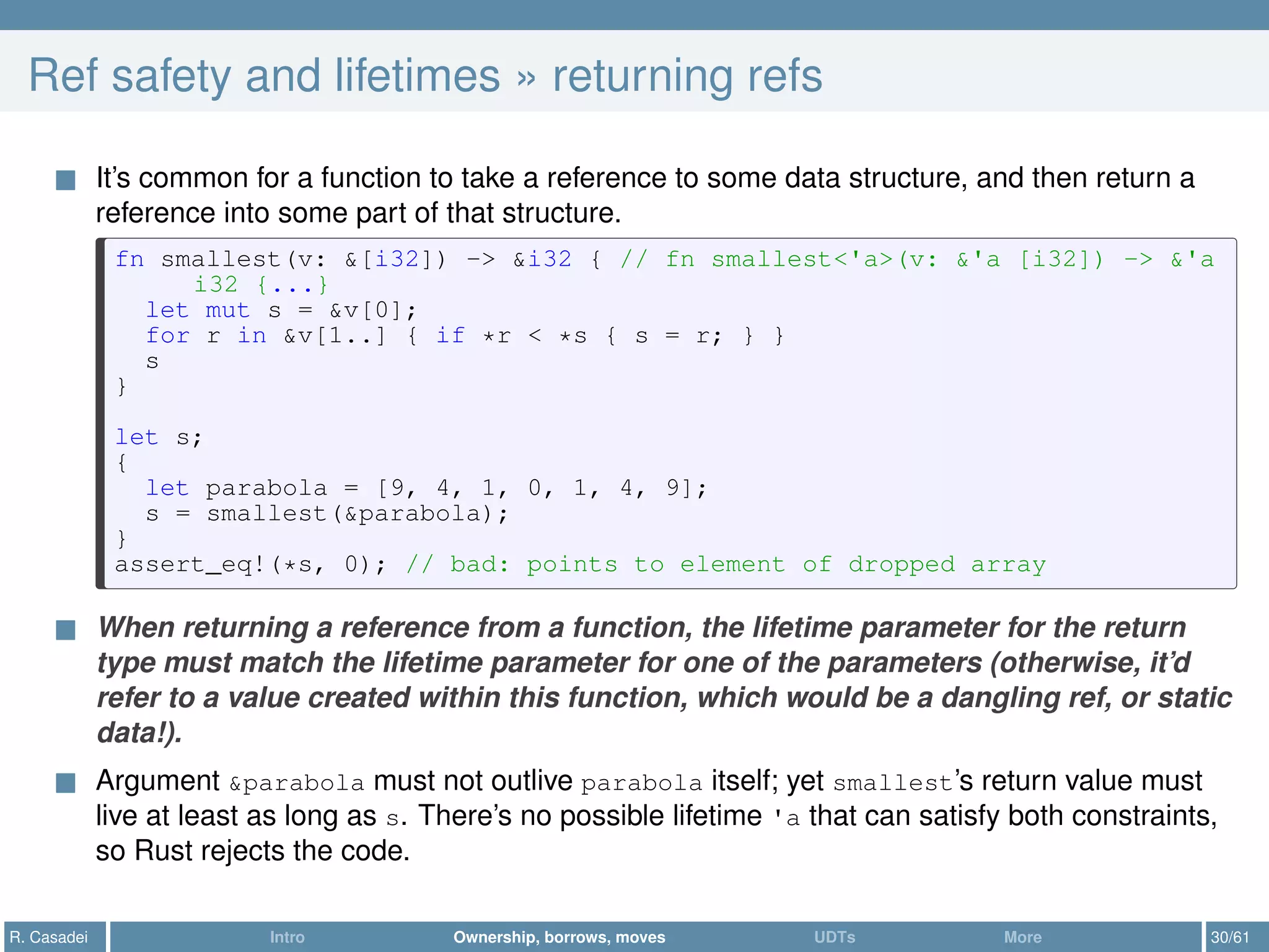 Ref safety and lifetimes » returning refs
It’s common for a function to take a reference to some data structure, and then return a
reference into some part of that structure.
fn smallest(v: &[i32]) -> &i32 { // fn smallest<'a>(v: &'a [i32]) -> &'a
i32 {...}
let mut s = &v[0];
for r in &v[1..] { if *r < *s { s = r; } }
s
}
let s;
{
let parabola = [9, 4, 1, 0, 1, 4, 9];
s = smallest(&parabola);
}
assert_eq!(*s, 0); // bad: points to element of dropped array
When returning a reference from a function, the lifetime parameter for the return
type must match the lifetime parameter for one of the parameters (otherwise, it’d
refer to a value created within this function, which would be a dangling ref, or static
data!).
Argument &parabola must not outlive parabola itself; yet smallest’s return value must
live at least as long as s. There’s no possible lifetime 'a that can satisfy both constraints,
so Rust rejects the code.
R. Casadei Intro Ownership, borrows, moves UDTs More 30/61
 