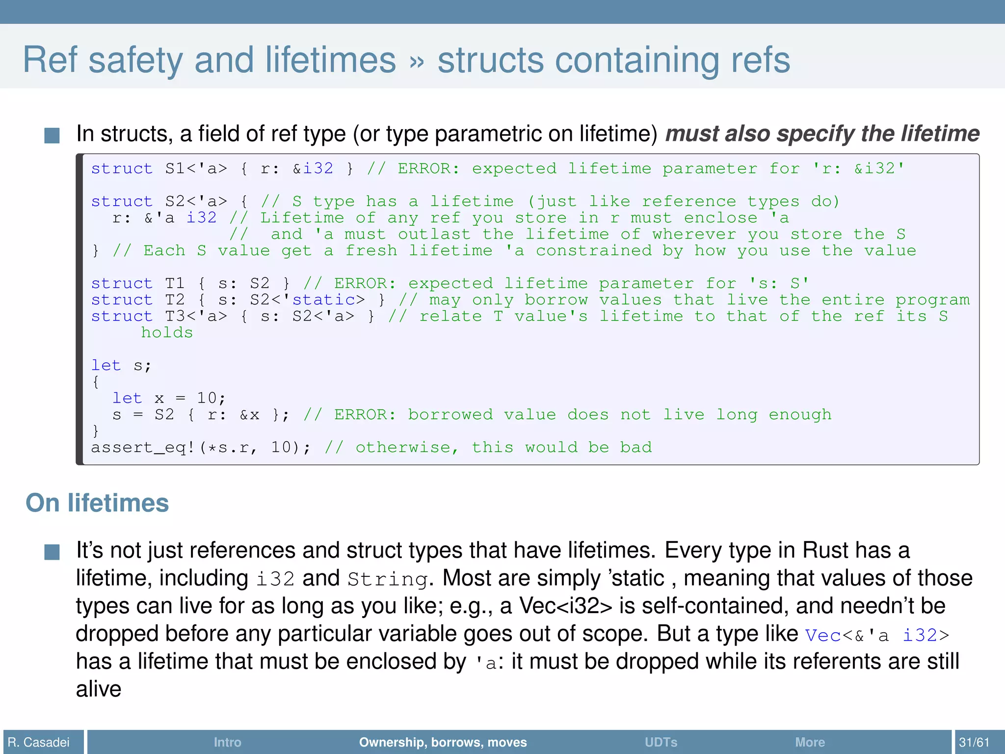Ref safety and lifetimes » structs containing refs
In structs, a ﬁeld of ref type (or type parametric on lifetime) must also specify the lifetime
struct S1<'a> { r: &i32 } // ERROR: expected lifetime parameter for 'r: &i32'
struct S2<'a> { // S type has a lifetime (just like reference types do)
r: &'a i32 // Lifetime of any ref you store in r must enclose 'a
// and 'a must outlast the lifetime of wherever you store the S
} // Each S value get a fresh lifetime 'a constrained by how you use the value
struct T1 { s: S2 } // ERROR: expected lifetime parameter for 's: S'
struct T2 { s: S2<'static> } // may only borrow values that live the entire program
struct T3<'a> { s: S2<'a> } // relate T value's lifetime to that of the ref its S
holds
let s;
{
let x = 10;
s = S2 { r: &x }; // ERROR: borrowed value does not live long enough
}
assert_eq!(*s.r, 10); // otherwise, this would be bad
On lifetimes
It’s not just references and struct types that have lifetimes. Every type in Rust has a
lifetime, including i32 and String. Most are simply ’static , meaning that values of those
types can live for as long as you like; e.g., a Vec<i32> is self-contained, and needn’t be
dropped before any particular variable goes out of scope. But a type like Vec<&'a i32>
has a lifetime that must be enclosed by 'a: it must be dropped while its referents are still
alive
R. Casadei Intro Ownership, borrows, moves UDTs More 31/61
 