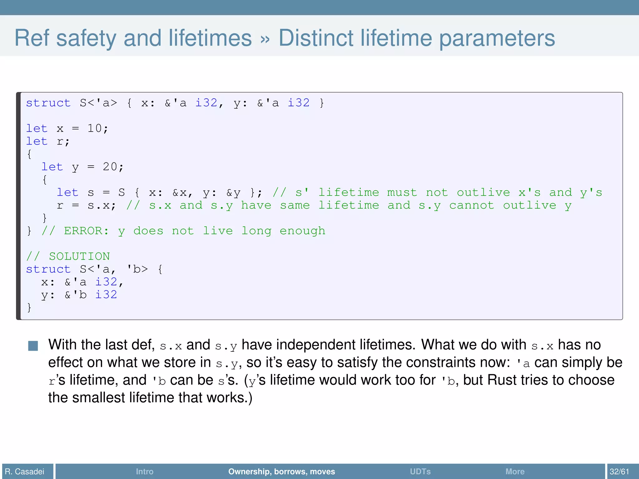 Ref safety and lifetimes » Distinct lifetime parameters
struct S<'a> { x: &'a i32, y: &'a i32 }
let x = 10;
let r;
{
let y = 20;
{
let s = S { x: &x, y: &y }; // s' lifetime must not outlive x's and y's
r = s.x; // s.x and s.y have same lifetime and s.y cannot outlive y
}
} // ERROR: y does not live long enough
// SOLUTION
struct S<'a, 'b> {
x: &'a i32,
y: &'b i32
}
With the last def, s.x and s.y have independent lifetimes. What we do with s.x has no
effect on what we store in s.y, so it’s easy to satisfy the constraints now: 'a can simply be
r’s lifetime, and 'b can be s’s. (y’s lifetime would work too for 'b, but Rust tries to choose
the smallest lifetime that works.)
R. Casadei Intro Ownership, borrows, moves UDTs More 32/61
 