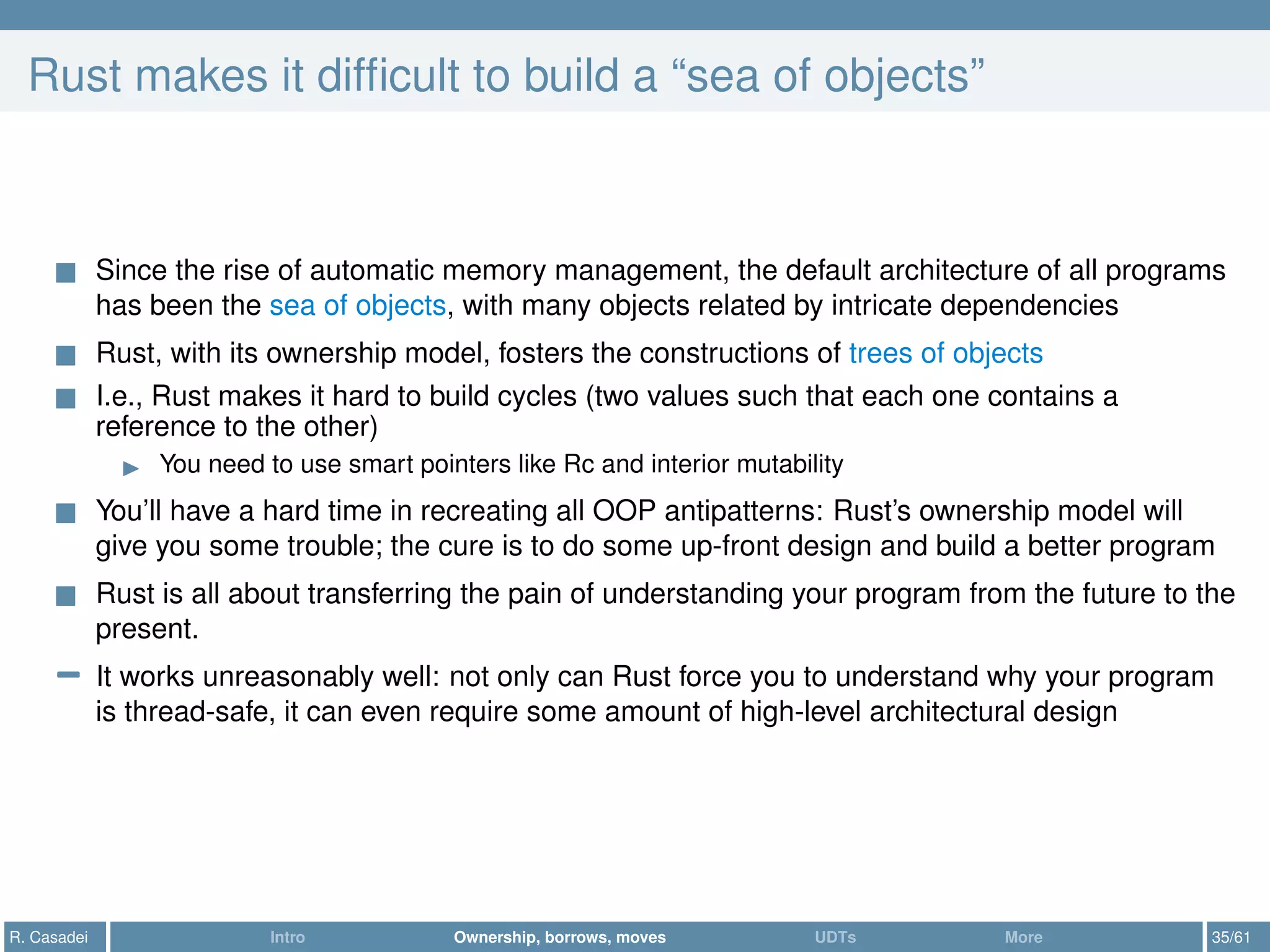Rust makes it difﬁcult to build a “sea of objects”
Since the rise of automatic memory management, the default architecture of all programs
has been the sea of objects, with many objects related by intricate dependencies
Rust, with its ownership model, fosters the constructions of trees of objects
I.e., Rust makes it hard to build cycles (two values such that each one contains a
reference to the other)
You need to use smart pointers like Rc and interior mutability
You’ll have a hard time in recreating all OOP antipatterns: Rust’s ownership model will
give you some trouble; the cure is to do some up-front design and build a better program
Rust is all about transferring the pain of understanding your program from the future to the
present.
− It works unreasonably well: not only can Rust force you to understand why your program
is thread-safe, it can even require some amount of high-level architectural design
R. Casadei Intro Ownership, borrows, moves UDTs More 35/61
 
