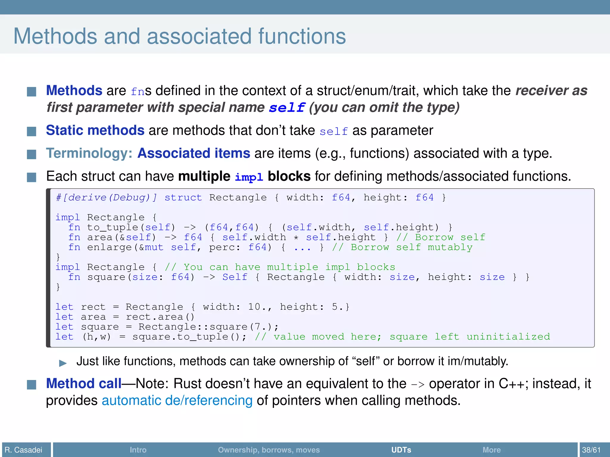Methods and associated functions
Methods are fns deﬁned in the context of a struct/enum/trait, which take the receiver as
ﬁrst parameter with special name self (you can omit the type)
Static methods are methods that don’t take self as parameter
Terminology: Associated items are items (e.g., functions) associated with a type.
Each struct can have multiple impl blocks for deﬁning methods/associated functions.
#[derive(Debug)] struct Rectangle { width: f64, height: f64 }
impl Rectangle {
fn to_tuple(self) -> (f64,f64) { (self.width, self.height) }
fn area(&self) -> f64 { self.width * self.height } // Borrow self
fn enlarge(&mut self, perc: f64) { ... } // Borrow self mutably
}
impl Rectangle { // You can have multiple impl blocks
fn square(size: f64) -> Self { Rectangle { width: size, height: size } }
}
let rect = Rectangle { width: 10., height: 5.}
let area = rect.area()
let square = Rectangle::square(7.);
let (h,w) = square.to_tuple(); // value moved here; square left uninitialized
Just like functions, methods can take ownership of “self” or borrow it im/mutably.
Method call—Note: Rust doesn’t have an equivalent to the -> operator in C++; instead, it
provides automatic de/referencing of pointers when calling methods.
R. Casadei Intro Ownership, borrows, moves UDTs More 38/61
 