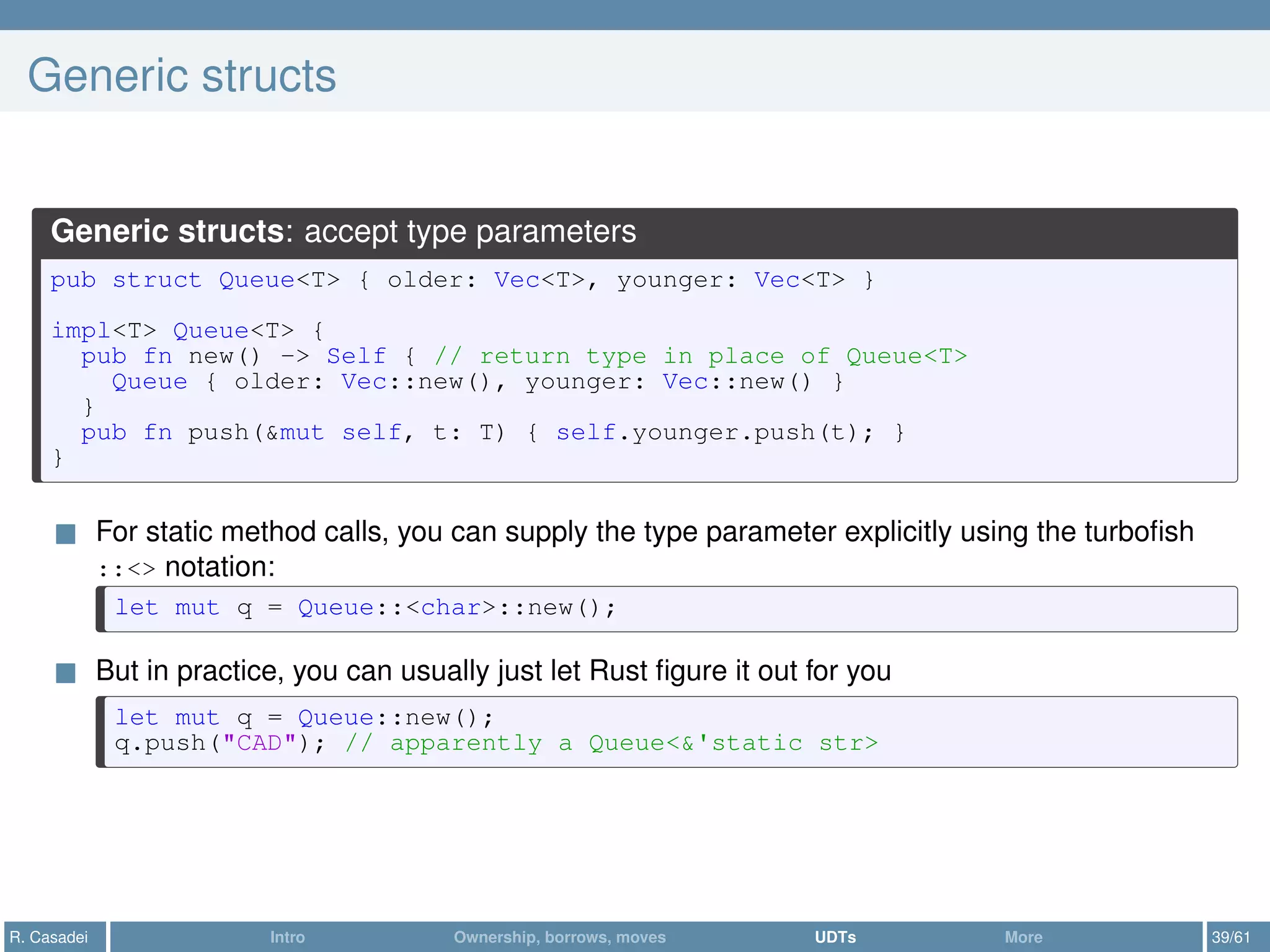 Generic structs
Generic structs: accept type parameters
pub struct Queue<T> { older: Vec<T>, younger: Vec<T> }
impl<T> Queue<T> {
pub fn new() -> Self { // return type in place of Queue<T>
Queue { older: Vec::new(), younger: Vec::new() }
}
pub fn push(&mut self, t: T) { self.younger.push(t); }
}
For static method calls, you can supply the type parameter explicitly using the turboﬁsh
::<> notation:
let mut q = Queue::<char>::new();
But in practice, you can usually just let Rust ﬁgure it out for you
let mut q = Queue::new();
q.push("CAD"); // apparently a Queue<&'static str>
R. Casadei Intro Ownership, borrows, moves UDTs More 39/61
 