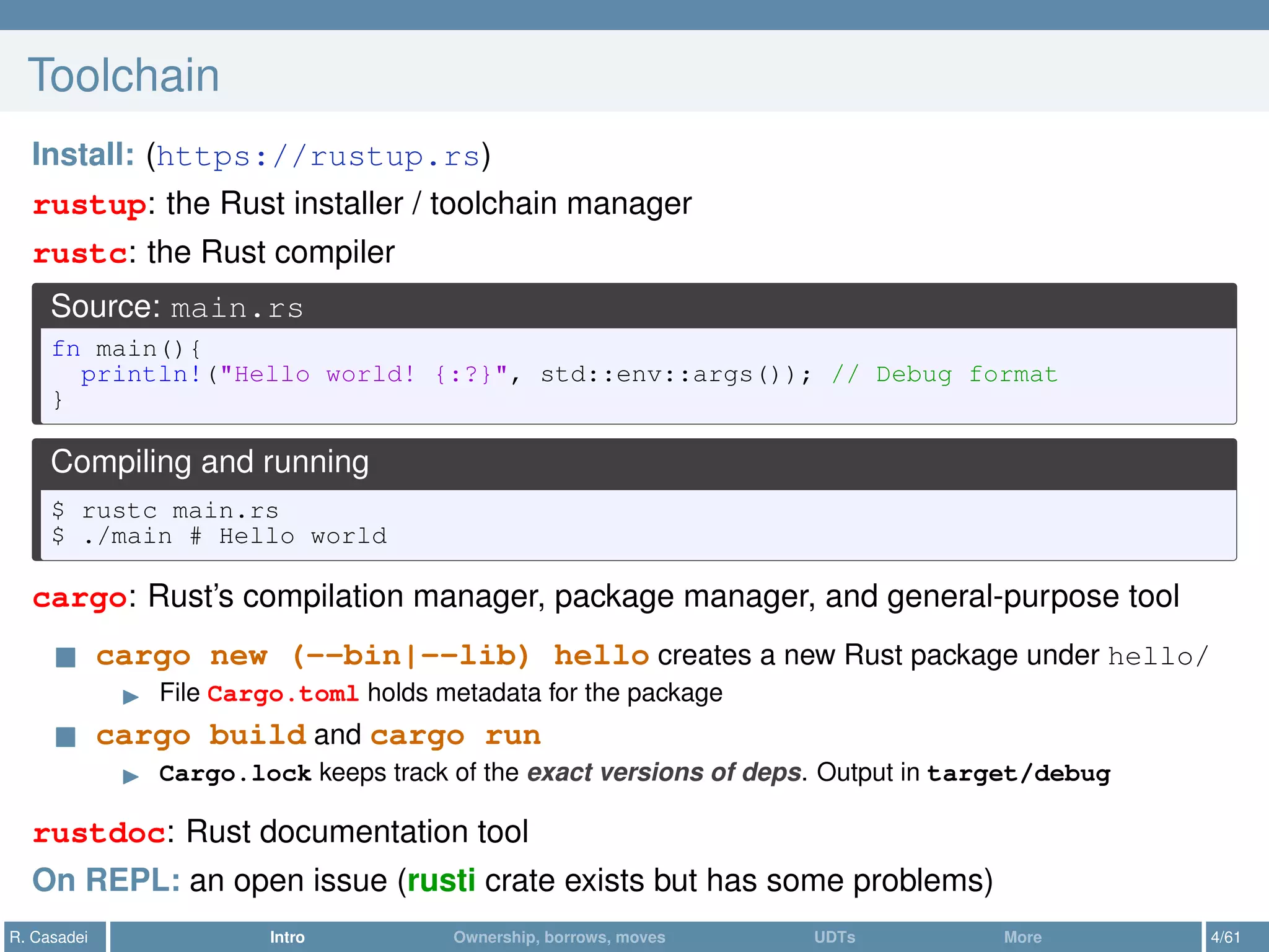 Toolchain
Install: (https://rustup.rs)
rustup: the Rust installer / toolchain manager
rustc: the Rust compiler
Source: main.rs
fn main(){
println!("Hello world! {:?}", std::env::args()); // Debug format
}
Compiling and running
$ rustc main.rs
$ ./main # Hello world
cargo: Rust’s compilation manager, package manager, and general-purpose tool
cargo new (--bin|--lib) hello creates a new Rust package under hello/
File Cargo.toml holds metadata for the package
cargo build and cargo run
Cargo.lock keeps track of the exact versions of deps. Output in target/debug
rustdoc: Rust documentation tool
On REPL: an open issue (rusti crate exists but has some problems)
R. Casadei Intro Ownership, borrows, moves UDTs More 4/61
 