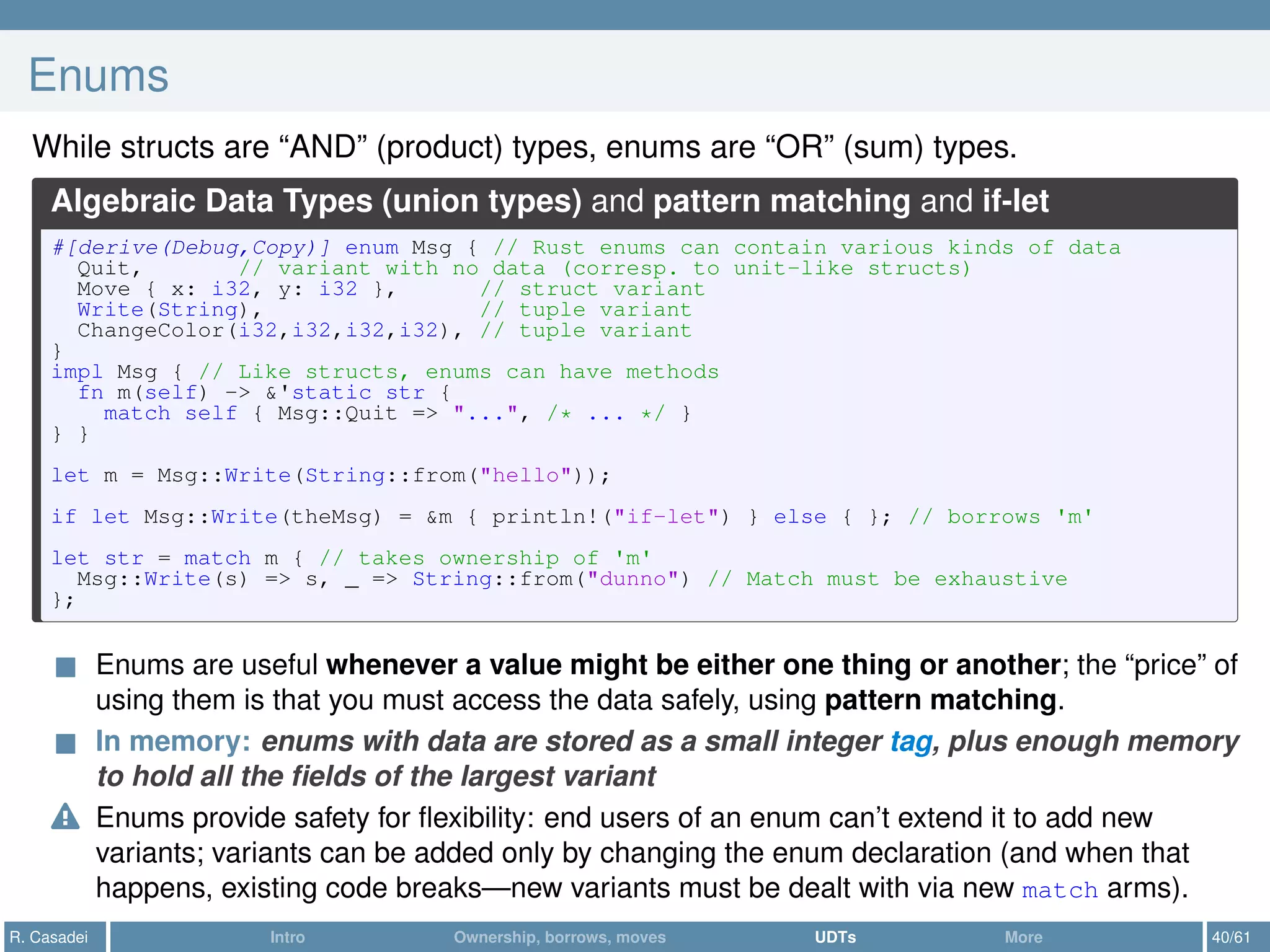 Enums
While structs are “AND” (product) types, enums are “OR” (sum) types.
Algebraic Data Types (union types) and pattern matching and if-let
#[derive(Debug,Copy)] enum Msg { // Rust enums can contain various kinds of data
Quit, // variant with no data (corresp. to unit-like structs)
Move { x: i32, y: i32 }, // struct variant
Write(String), // tuple variant
ChangeColor(i32,i32,i32,i32), // tuple variant
}
impl Msg { // Like structs, enums can have methods
fn m(self) -> &'static str {
match self { Msg::Quit => "...", /* ... */ }
} }
let m = Msg::Write(String::from("hello"));
if let Msg::Write(theMsg) = &m { println!("if-let") } else { }; // borrows 'm'
let str = match m { // takes ownership of 'm'
Msg::Write(s) => s, _ => String::from("dunno") // Match must be exhaustive
};
Enums are useful whenever a value might be either one thing or another; the “price” of
using them is that you must access the data safely, using pattern matching.
In memory: enums with data are stored as a small integer tag, plus enough memory
to hold all the ﬁelds of the largest variant
Enums provide safety for ﬂexibility: end users of an enum can’t extend it to add new
variants; variants can be added only by changing the enum declaration (and when that
happens, existing code breaks—new variants must be dealt with via new match arms).
R. Casadei Intro Ownership, borrows, moves UDTs More 40/61
 