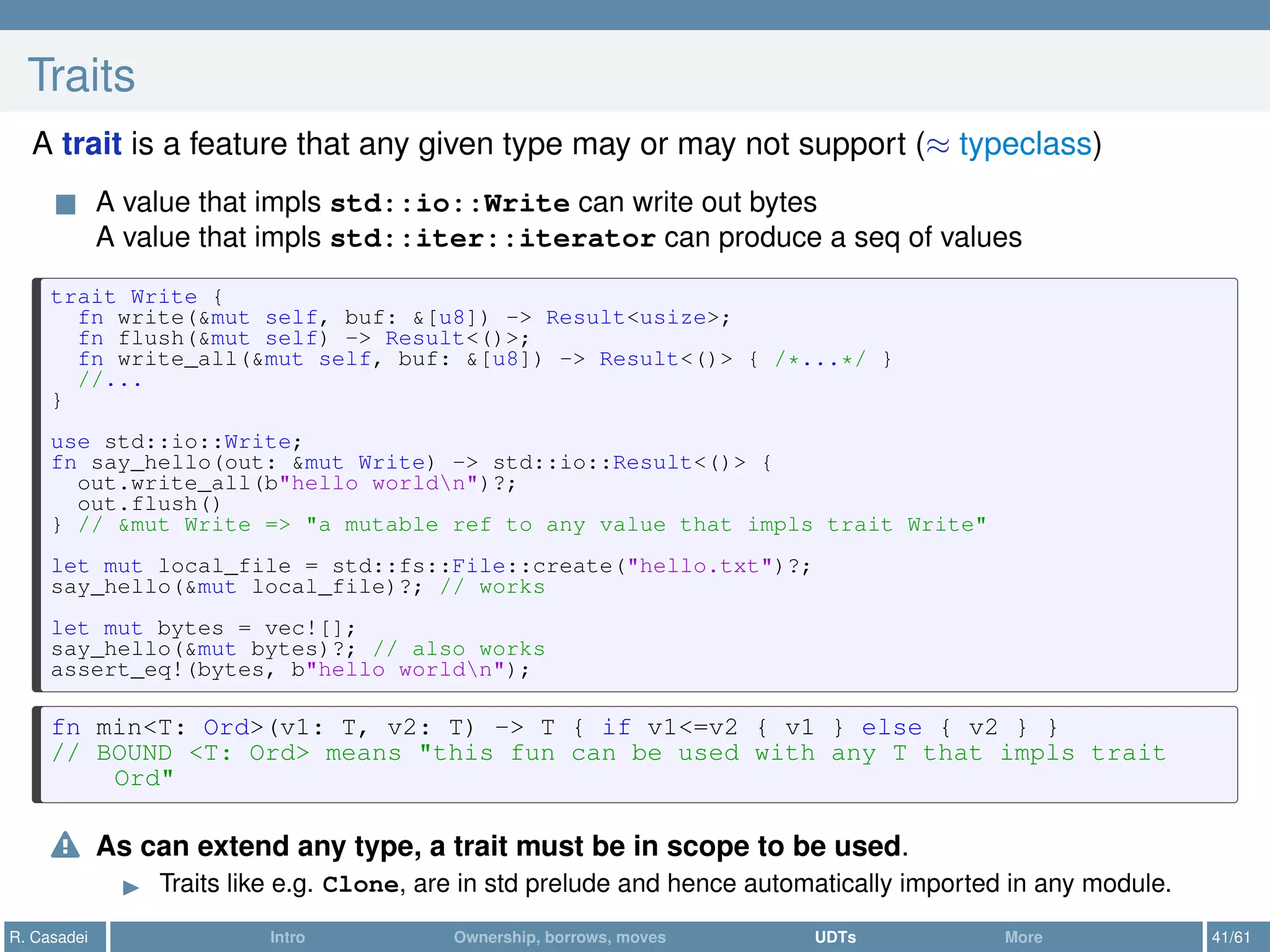 Traits
A trait is a feature that any given type may or may not support (≈ typeclass)
A value that impls std::io::Write can write out bytes
A value that impls std::iter::iterator can produce a seq of values
trait Write {
fn write(&mut self, buf: &[u8]) -> Result<usize>;
fn flush(&mut self) -> Result<()>;
fn write_all(&mut self, buf: &[u8]) -> Result<()> { /*...*/ }
//...
}
use std::io::Write;
fn say_hello(out: &mut Write) -> std::io::Result<()> {
out.write_all(b"hello worldn")?;
out.flush()
} // &mut Write => "a mutable ref to any value that impls trait Write"
let mut local_file = std::fs::File::create("hello.txt")?;
say_hello(&mut local_file)?; // works
let mut bytes = vec![];
say_hello(&mut bytes)?; // also works
assert_eq!(bytes, b"hello worldn");
fn min<T: Ord>(v1: T, v2: T) -> T { if v1<=v2 { v1 } else { v2 } }
// BOUND <T: Ord> means "this fun can be used with any T that impls trait
Ord"
As can extend any type, a trait must be in scope to be used.
Traits like e.g. Clone, are in std prelude and hence automatically imported in any module.
R. Casadei Intro Ownership, borrows, moves UDTs More 41/61
 