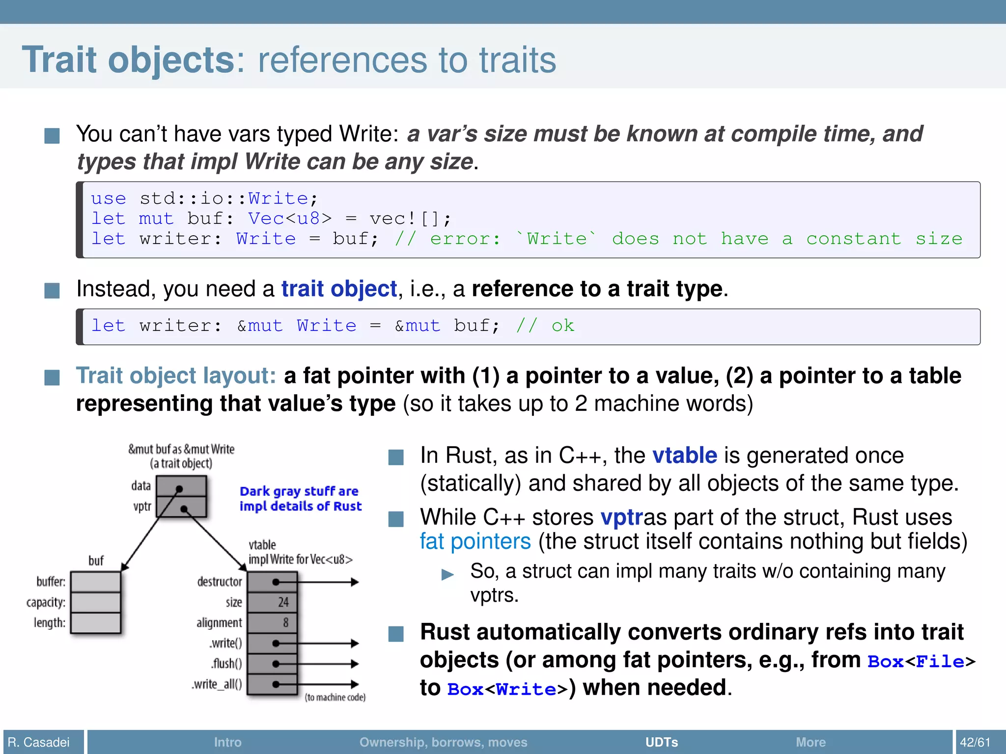 Trait objects: references to traits
You can’t have vars typed Write: a var’s size must be known at compile time, and
types that impl Write can be any size.
use std::io::Write;
let mut buf: Vec<u8> = vec![];
let writer: Write = buf; // error: `Write` does not have a constant size
Instead, you need a trait object, i.e., a reference to a trait type.
let writer: &mut Write = &mut buf; // ok
Trait object layout: a fat pointer with (1) a pointer to a value, (2) a pointer to a table
representing that value’s type (so it takes up to 2 machine words)
In Rust, as in C++, the vtable is generated once
(statically) and shared by all objects of the same type.
While C++ stores vptras part of the struct, Rust uses
fat pointers (the struct itself contains nothing but ﬁelds)
So, a struct can impl many traits w/o containing many
vptrs.
Rust automatically converts ordinary refs into trait
objects (or among fat pointers, e.g., from Box<File>
to Box<Write>) when needed.
R. Casadei Intro Ownership, borrows, moves UDTs More 42/61
 