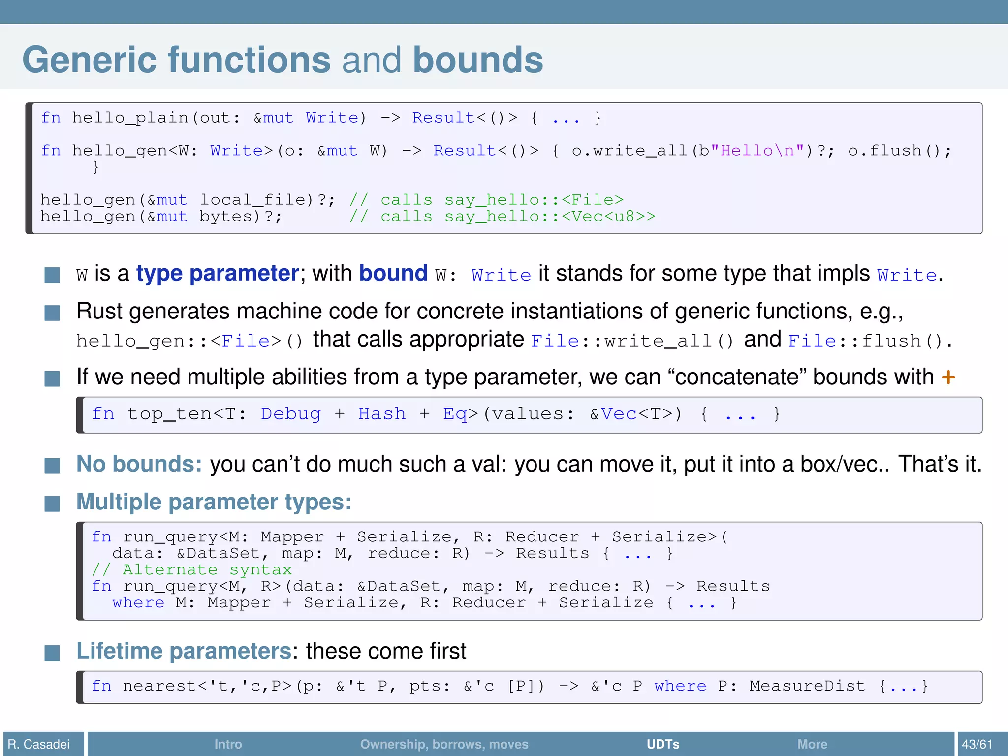 Generic functions and bounds
fn hello_plain(out: &mut Write) -> Result<()> { ... }
fn hello_gen<W: Write>(o: &mut W) -> Result<()> { o.write_all(b"Hellon")?; o.flush();
}
hello_gen(&mut local_file)?; // calls say_hello::<File>
hello_gen(&mut bytes)?; // calls say_hello::<Vec<u8>>
W is a type parameter; with bound W: Write it stands for some type that impls Write.
Rust generates machine code for concrete instantiations of generic functions, e.g.,
hello_gen::<File>() that calls appropriate File::write_all() and File::flush().
If we need multiple abilities from a type parameter, we can “concatenate” bounds with +
fn top_ten<T: Debug + Hash + Eq>(values: &Vec<T>) { ... }
No bounds: you can’t do much such a val: you can move it, put it into a box/vec.. That’s it.
Multiple parameter types:
fn run_query<M: Mapper + Serialize, R: Reducer + Serialize>(
data: &DataSet, map: M, reduce: R) -> Results { ... }
// Alternate syntax
fn run_query<M, R>(data: &DataSet, map: M, reduce: R) -> Results
where M: Mapper + Serialize, R: Reducer + Serialize { ... }
Lifetime parameters: these come ﬁrst
fn nearest<'t,'c,P>(p: &'t P, pts: &'c [P]) -> &'c P where P: MeasureDist {...}
R. Casadei Intro Ownership, borrows, moves UDTs More 43/61
 