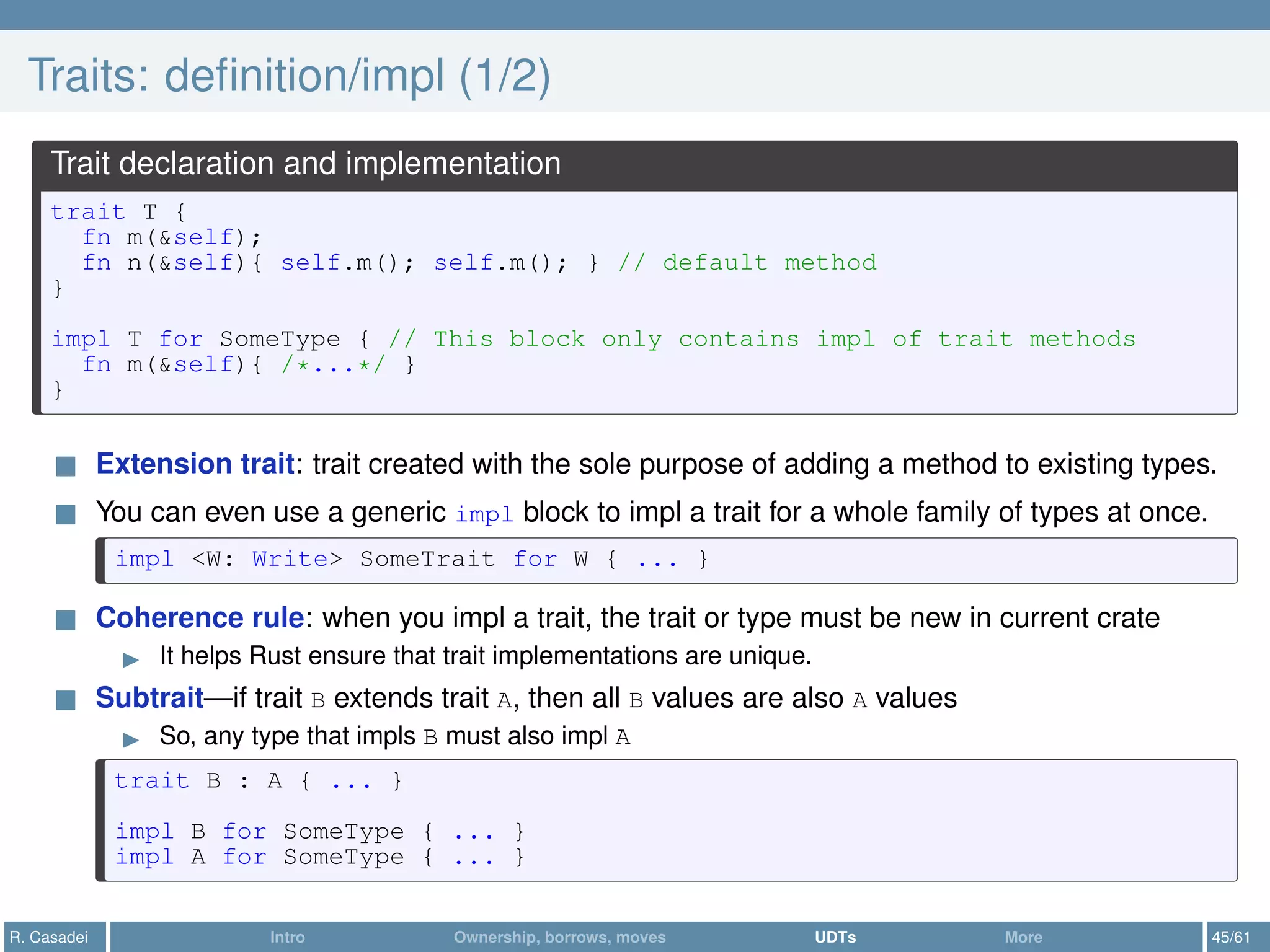 Traits: deﬁnition/impl (1/2)
Trait declaration and implementation
trait T {
fn m(&self);
fn n(&self){ self.m(); self.m(); } // default method
}
impl T for SomeType { // This block only contains impl of trait methods
fn m(&self){ /*...*/ }
}
Extension trait: trait created with the sole purpose of adding a method to existing types.
You can even use a generic impl block to impl a trait for a whole family of types at once.
impl <W: Write> SomeTrait for W { ... }
Coherence rule: when you impl a trait, the trait or type must be new in current crate
It helps Rust ensure that trait implementations are unique.
Subtrait—if trait B extends trait A, then all B values are also A values
So, any type that impls B must also impl A
trait B : A { ... }
impl B for SomeType { ... }
impl A for SomeType { ... }
R. Casadei Intro Ownership, borrows, moves UDTs More 45/61
 