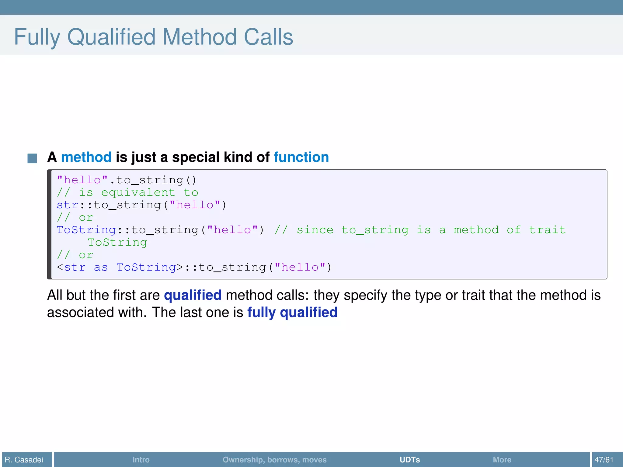 Fully Qualiﬁed Method Calls
A method is just a special kind of function
"hello".to_string()
// is equivalent to
str::to_string("hello")
// or
ToString::to_string("hello") // since to_string is a method of trait
ToString
// or
<str as ToString>::to_string("hello")
All but the ﬁrst are qualiﬁed method calls: they specify the type or trait that the method is
associated with. The last one is fully qualiﬁed
R. Casadei Intro Ownership, borrows, moves UDTs More 47/61
 