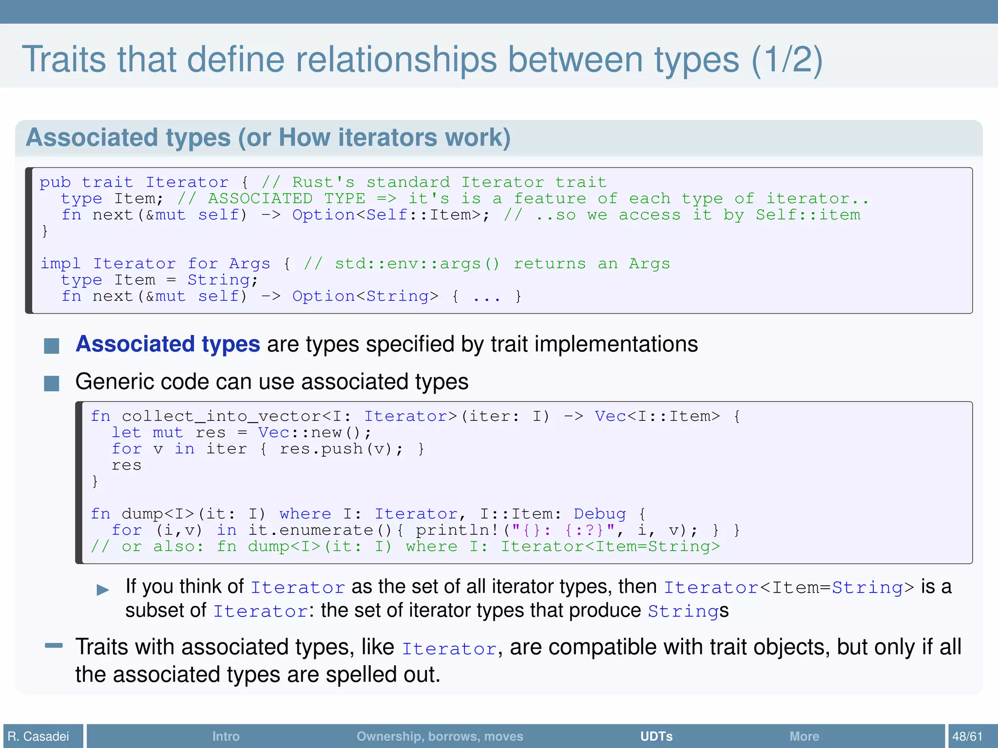 Traits that deﬁne relationships between types (1/2)
Associated types (or How iterators work)
pub trait Iterator { // Rust's standard Iterator trait
type Item; // ASSOCIATED TYPE => it's is a feature of each type of iterator..
fn next(&mut self) -> Option<Self::Item>; // ..so we access it by Self::item
}
impl Iterator for Args { // std::env::args() returns an Args
type Item = String;
fn next(&mut self) -> Option<String> { ... }
Associated types are types speciﬁed by trait implementations
Generic code can use associated types
fn collect_into_vector<I: Iterator>(iter: I) -> Vec<I::Item> {
let mut res = Vec::new();
for v in iter { res.push(v); }
res
}
fn dump<I>(it: I) where I: Iterator, I::Item: Debug {
for (i,v) in it.enumerate(){ println!("{}: {:?}", i, v); } }
// or also: fn dump<I>(it: I) where I: Iterator<Item=String>
If you think of Iterator as the set of all iterator types, then Iterator<Item=String> is a
subset of Iterator: the set of iterator types that produce Strings
− Traits with associated types, like Iterator, are compatible with trait objects, but only if all
the associated types are spelled out.
R. Casadei Intro Ownership, borrows, moves UDTs More 48/61
 