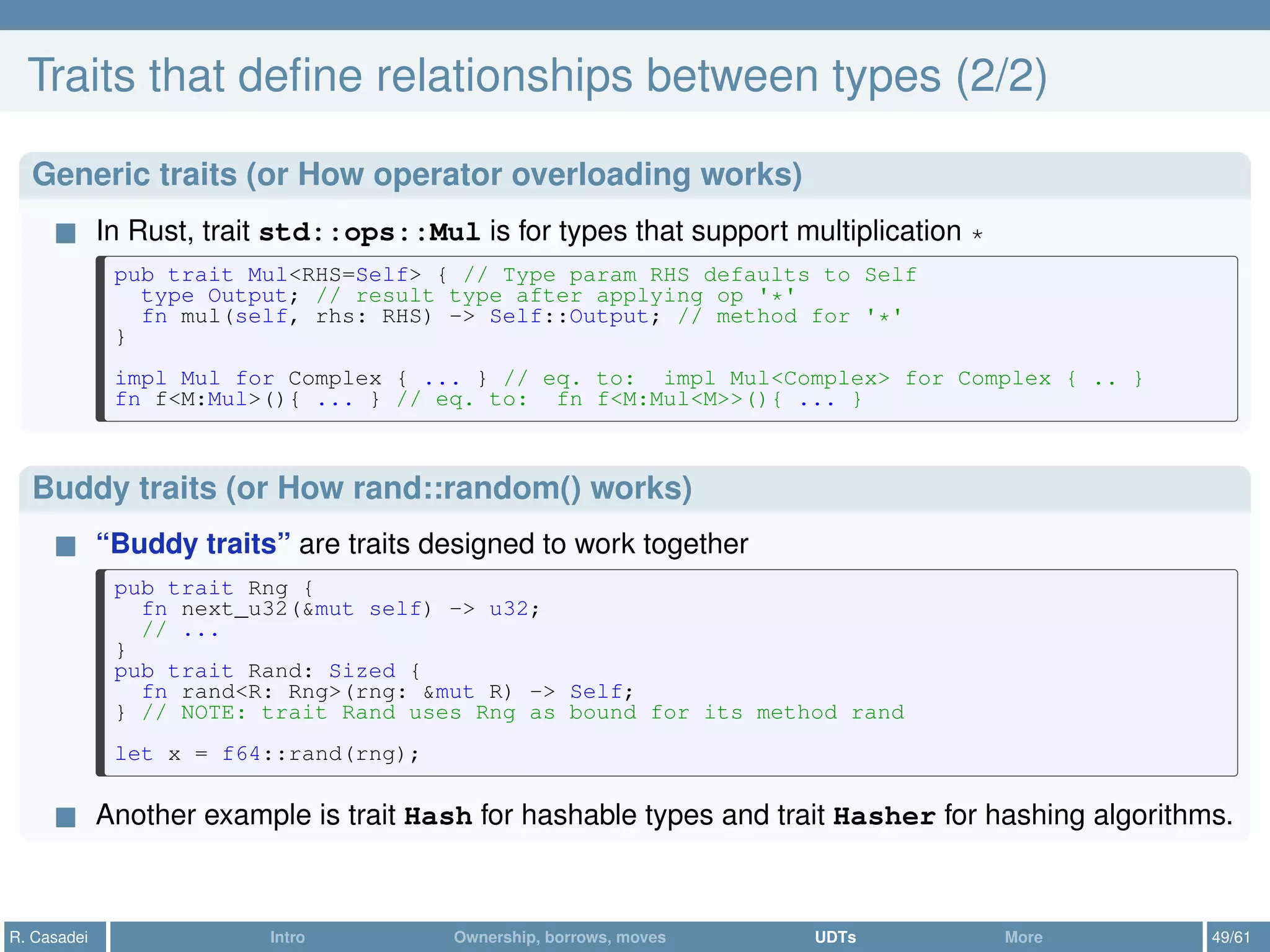 Traits that deﬁne relationships between types (2/2)
Generic traits (or How operator overloading works)
In Rust, trait std::ops::Mul is for types that support multiplication *
pub trait Mul<RHS=Self> { // Type param RHS defaults to Self
type Output; // result type after applying op '*'
fn mul(self, rhs: RHS) -> Self::Output; // method for '*'
}
impl Mul for Complex { ... } // eq. to: impl Mul<Complex> for Complex { .. }
fn f<M:Mul>(){ ... } // eq. to: fn f<M:Mul<M>>(){ ... }
Buddy traits (or How rand::random() works)
“Buddy traits” are traits designed to work together
pub trait Rng {
fn next_u32(&mut self) -> u32;
// ...
}
pub trait Rand: Sized {
fn rand<R: Rng>(rng: &mut R) -> Self;
} // NOTE: trait Rand uses Rng as bound for its method rand
let x = f64::rand(rng);
Another example is trait Hash for hashable types and trait Hasher for hashing algorithms.
R. Casadei Intro Ownership, borrows, moves UDTs More 49/61
 