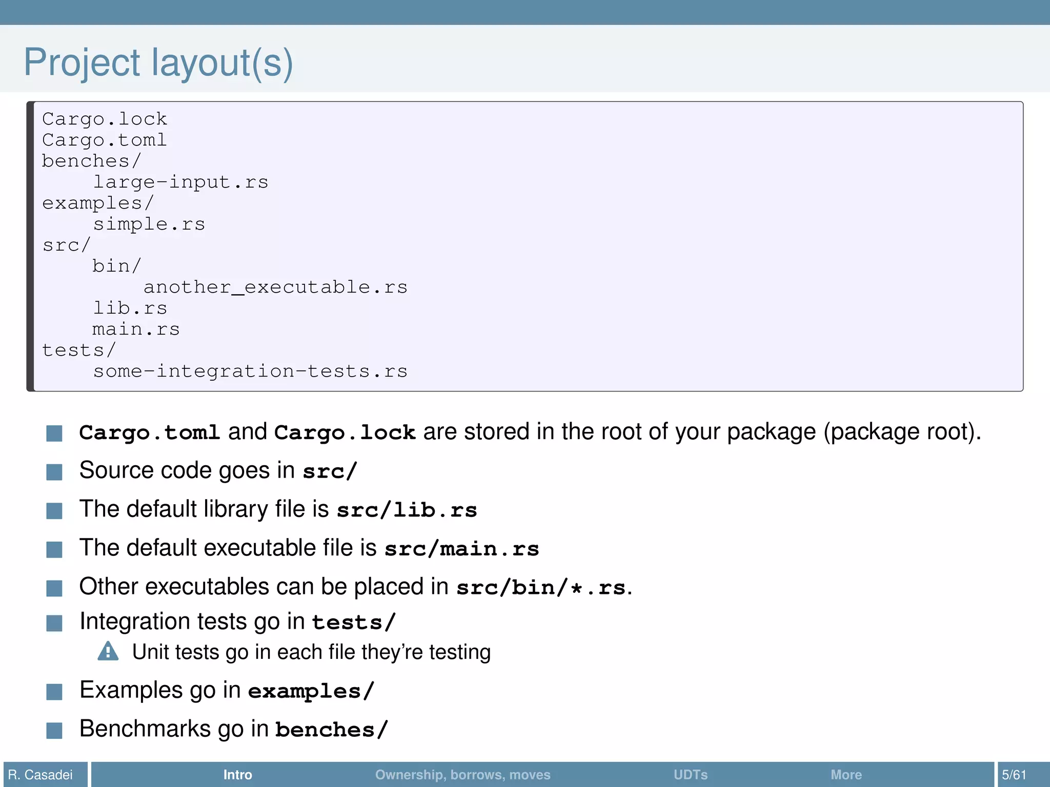 Project layout(s)
Cargo.lock
Cargo.toml
benches/
large-input.rs
examples/
simple.rs
src/
bin/
another_executable.rs
lib.rs
main.rs
tests/
some-integration-tests.rs
Cargo.toml and Cargo.lock are stored in the root of your package (package root).
Source code goes in src/
The default library ﬁle is src/lib.rs
The default executable ﬁle is src/main.rs
Other executables can be placed in src/bin/*.rs.
Integration tests go in tests/
Unit tests go in each ﬁle they’re testing
Examples go in examples/
Benchmarks go in benches/
R. Casadei Intro Ownership, borrows, moves UDTs More 5/61
 