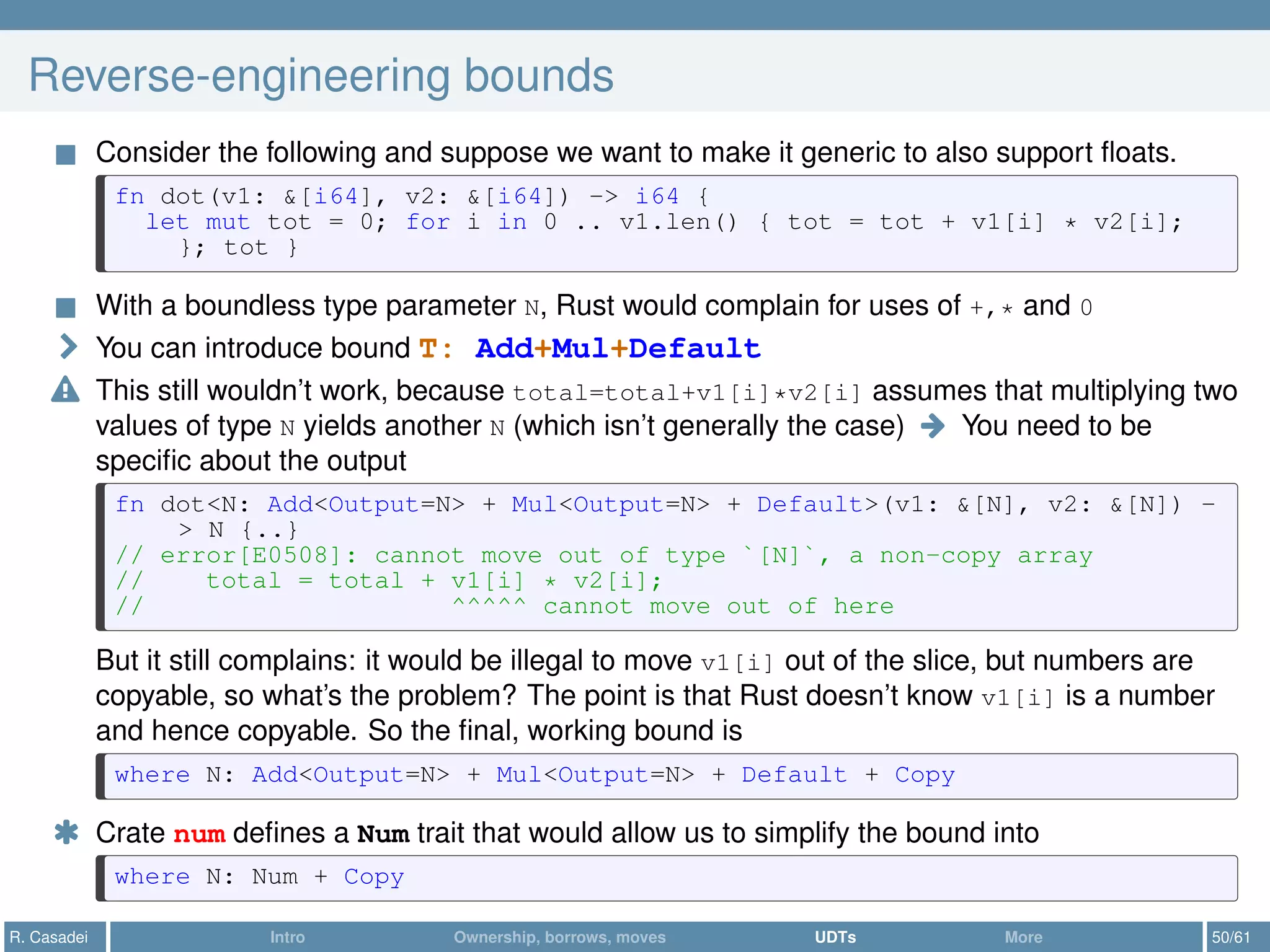 Reverse-engineering bounds
Consider the following and suppose we want to make it generic to also support ﬂoats.
fn dot(v1: &[i64], v2: &[i64]) -> i64 {
let mut tot = 0; for i in 0 .. v1.len() { tot = tot + v1[i] * v2[i];
}; tot }
With a boundless type parameter N, Rust would complain for uses of +,* and 0
You can introduce bound T: Add+Mul+Default
This still wouldn’t work, because total=total+v1[i]*v2[i] assumes that multiplying two
values of type N yields another N (which isn’t generally the case) You need to be
speciﬁc about the output
fn dot<N: Add<Output=N> + Mul<Output=N> + Default>(v1: &[N], v2: &[N]) -
> N {..}
// error[E0508]: cannot move out of type `[N]`, a non-copy array
// total = total + v1[i] * v2[i];
// ^^^^^ cannot move out of here
But it still complains: it would be illegal to move v1[i] out of the slice, but numbers are
copyable, so what’s the problem? The point is that Rust doesn’t know v1[i] is a number
and hence copyable. So the ﬁnal, working bound is
where N: Add<Output=N> + Mul<Output=N> + Default + Copy
* Crate num deﬁnes a Num trait that would allow us to simplify the bound into
where N: Num + Copy
R. Casadei Intro Ownership, borrows, moves UDTs More 50/61
 