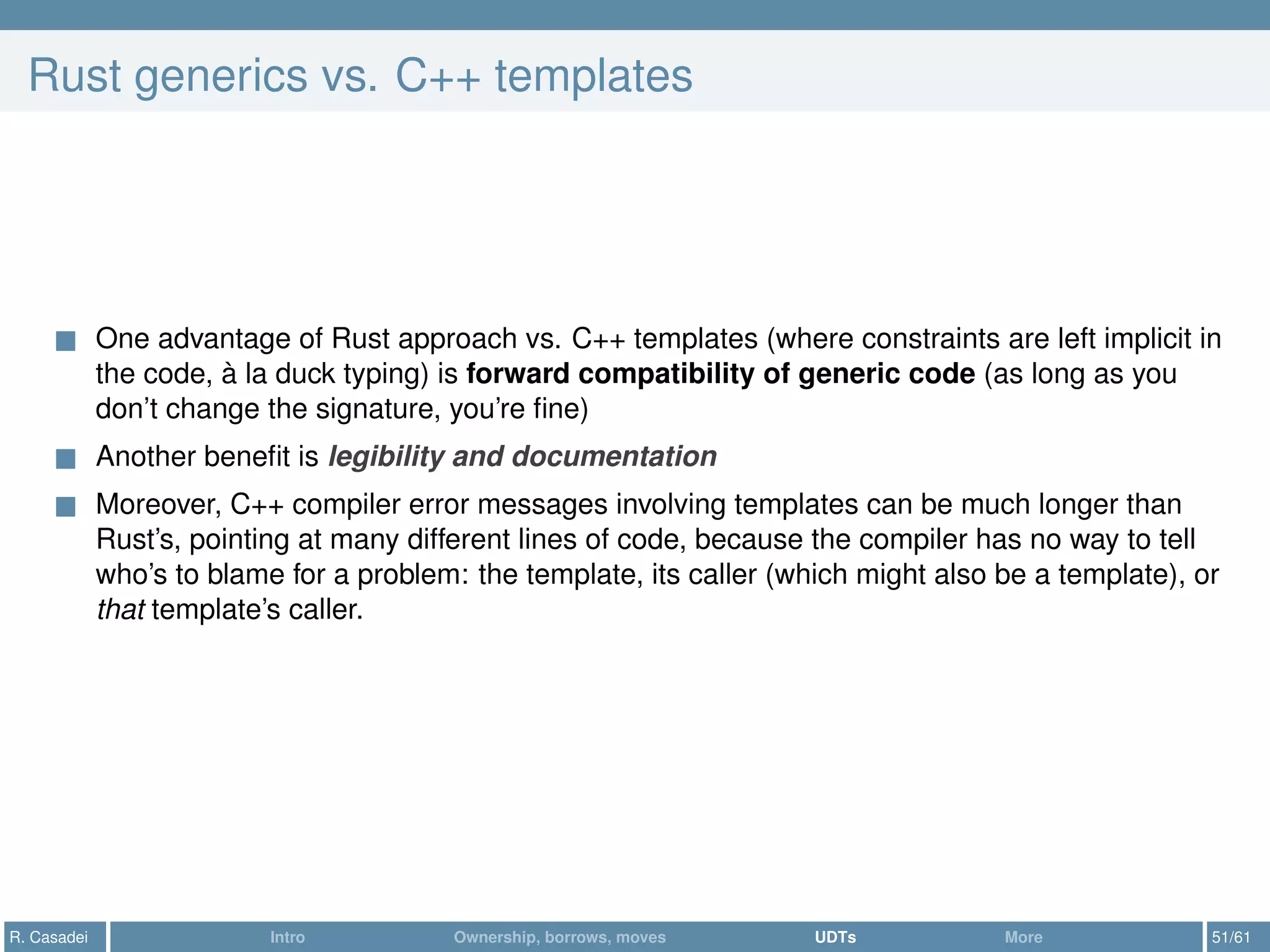 Rust generics vs. C++ templates
One advantage of Rust approach vs. C++ templates (where constraints are left implicit in
the code, à la duck typing) is forward compatibility of generic code (as long as you
don’t change the signature, you’re ﬁne)
Another beneﬁt is legibility and documentation
Moreover, C++ compiler error messages involving templates can be much longer than
Rust’s, pointing at many different lines of code, because the compiler has no way to tell
who’s to blame for a problem: the template, its caller (which might also be a template), or
that template’s caller.
R. Casadei Intro Ownership, borrows, moves UDTs More 51/61
 